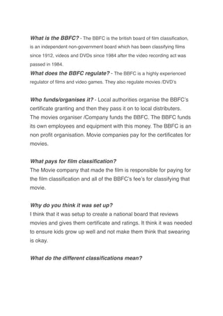 What is the BBFC? - The BBFC is the british board of ﬁlm classiﬁcation,
is an independent non-government board which has been classifying ﬁlms
since 1912, videos and DVDs since 1984 after the video recording act was
passed in 1984.
What does the BBFC regulate? - The BBFC is a highly experienced
regulator of ﬁlms and video games. They also regulate movies /DVDʼs
Who funds/organises it? - Local authorities organise the BBFCʼs
certiﬁcate granting and then they pass it on to local distributers.
The movies organiser /Company funds the BBFC. The BBFC funds
its own employees and equipment with this money. The BBFC is an
non proﬁt organisation. Movie companies pay for the certiﬁcates for
movies.
What pays for ﬁlm classiﬁcation?
The Movie company that made the ﬁlm is responsible for paying for
the ﬁlm classiﬁcation and all of the BBFCʼs feeʼs for classifying that
movie.
Why do you think it was set up?
I think that it was setup to create a national board that reviews
movies and gives them certiﬁcate and ratings. It think it was needed
to ensure kids grow up well and not make them think that swearing
is okay.
What do the different classiﬁcations mean?
 