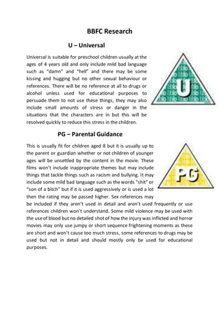 BBFC Research 
U – Universal 
Universal is suitable for preschool children usually at the 
ages of 4 years old and only include mild bad language 
such as “damn” and “hell” and there may be some 
kissing and hugging but no other sexual behaviour or 
references. There will be no reference at all to drugs or 
alcohol unless used for educational purposes to 
persuade them to not use these things, they may also 
include small amounts of stress or danger in the 
situations that the characters are in but this will be 
resolved quickly to reduce this stress in the children. 
PG – Parental Guidance 
This is usually fit for children aged 8 but it is usually up to 
the parent or guardian whether or not children of younger 
ages will be unsettled by the content in the movie. These 
films won’t include inappropriate themes but may include 
things that tackle things such as racism and bullying. It may 
include some mild bad language such as the words “shit” or 
“son of a bitch” but if it is used aggressively or is used a lot 
then the rating may be passed higher. Sex references may 
be included if they aren’t used in detail and aren’t used frequently or use 
references children won’t understand. Some mild violence may be used with 
the use of blood but no detailed shot of how the injury was inflicted and horror 
movies may only use jumpy or short sequence frightening moments as these 
are short and won’t cause too much stress, some references to drugs may be 
used but not in detail and should mostly only be used for educational 
purposes. 
 