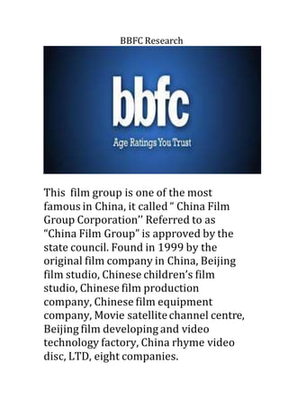 BBFC Research 
This film group is one of the most 
famous in China, it called “ China Film 
Group Corporation’’ Referred to as 
“China Film Group” is approved by the 
state council. Found in 1999 by the 
original film company in China, Beijing 
film studio, Chinese children’s film 
studio, Chinese film production 
company, Chinese film equipment 
company, Movie satellite channel centre, 
Beijing film developing and video 
technology factory, China rhyme video 
disc, LTD, eight companies. 
 