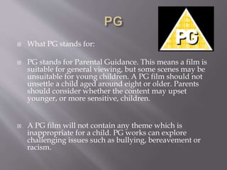  What PG stands for:
 PG stands for Parental Guidance. This means a film is
suitable for general viewing, but some scenes may be
unsuitable for young children. A PG film should not
unsettle a child aged around eight or older. Parents
should consider whether the content may upset
younger, or more sensitive, children.
 A PG film will not contain any theme which is
inappropriate for a child. PG works can explore
challenging issues such as bullying, bereavement or
racism.
 