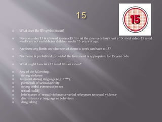  What does the 15 symbol mean?
 No-one under 15 is allowed to see a 15 film at the cinema or buy/rent a 15 rated video. 15 rated
works are not suitable for children under 15 years of age.
 Are there any limits on what sort of theme a work can have at 15?
 No theme is prohibited, provided the treatment is appropriate for 15 year olds.
 What might I see in a 15 rated film or video?
 Any of the following:
 strong violence
 frequent strong language (e.g. 'f***').
 portrayals of sexual activity
 strong verbal references to sex
 sexual nudity
 brief scenes of sexual violence or verbal references to sexual violence
 discriminatory language or behaviour
 drug taking
 