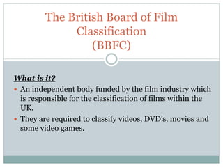 The British Board of Film
Classification
(BBFC)
What is it?
 An independent body funded by the film industry which
is responsible for the classification of films within the
UK.
 They are required to classify videos, DVD’s, movies and
some video games.
 