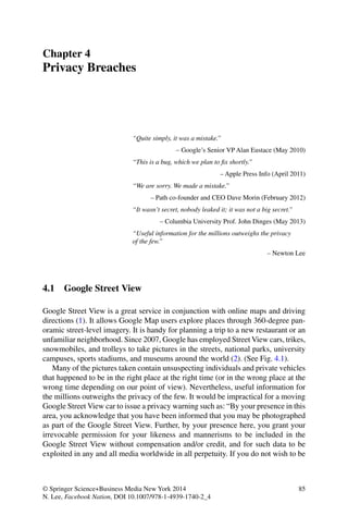 85© Springer Science+Business Media New York 2014
N. Lee, Facebook Nation, DOI 10.1007/978-1-4939-1740-2_4
Chapter 4
Privacy Breaches
“Quite simply, it was a mistake.”
– Google’s Senior VP Alan Eustace (May 2010)
“This is a bug, which we plan to ﬁx shortly.”
– Apple Press Info (April 2011)
“We are sorry. We made a mistake.”
– Path co-founder and CEO Dave Morin (February 2012)
“It wasn’t secret, nobody leaked it; it was not a big secret.”
– Columbia University Prof. John Dinges (May 2013)
“Useful information for the millions outweighs the privacy
of the few.”
– Newton Lee
4.1 Google Street View
Google Street View is a great service in conjunction with online maps and driving
directions (1). It allows Google Map users explore places through 360-degree pan-
oramic street-level imagery. It is handy for planning a trip to a new restaurant or an
unfamiliar neighborhood. Since 2007, Google has employed Street View cars, trikes,
snowmobiles, and trolleys to take pictures in the streets, national parks, university
campuses, sports stadiums, and museums around the world (2). (See Fig. 4.1).
Many of the pictures taken contain unsuspecting individuals and private vehicles
that happened to be in the right place at the right time (or in the wrong place at the
wrong time depending on our point of view). Nevertheless, useful information for
the millions outweighs the privacy of the few. It would be impractical for a moving
Google Street View car to issue a privacy warning such as: “By your presence in this
area, you acknowledge that you have been informed that you may be photographed
as part of the Google Street View. Further, by your presence here, you grant your
irrevocable permission for your likeness and mannerisms to be included in the
Google Street View without compensation and/or credit, and for such data to be
exploited in any and all media worldwide in all perpetuity. If you do not wish to be
 