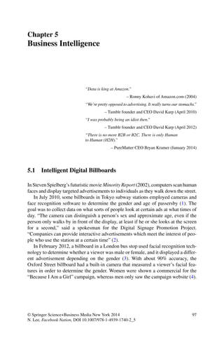 97© Springer Science+Business Media New York 2014
N. Lee, Facebook Nation, DOI 10.1007/978-1-4939-1740-2_5
Chapter 5
Business Intelligence
“Data is king at Amazon.”
– Ronny Kohavi of Amazon.com (2004)
“We’re pretty opposed to advertising. It really turns our stomachs.”
– Tumblr founder and CEO David Karp (April 2010)
“I was probably being an idiot then.”
– Tumblr founder and CEO David Karp (April 2012)
“There is no more B2B or B2C. There is only Human
to Human (H2H).”
– PureMatter CEO Bryan Kramer (January 2014)
5.1 Intelligent Digital Billboards
In Steven Spielberg’s futuristic movie Minority Report (2002), computers scan human
faces and display targeted advertisements to individuals as they walk down the street.
In July 2010, some billboards in Tokyo subway stations employed cameras and
face recognition software to determine the gender and age of passersby (1). The
goal was to collect data on what sorts of people look at certain ads at what times of
day. “The camera can distinguish a person’s sex and approximate age, even if the
person only walks by in front of the display, at least if he or she looks at the screen
for a second,” said a spokesman for the Digital Signage Promotion Project.
“Companies can provide interactive advertisements which meet the interest of peo-
ple who use the station at a certain time” (2).
In February 2012, a billboard in a London bus stop used facial recognition tech-
nology to determine whether a viewer was male or female, and it displayed a differ-
ent advertisement depending on the gender (3). With about 90% accuracy, the
Oxford Street billboard had a built-in camera that measured a viewer’s facial fea-
tures in order to determine the gender. Women were shown a commercial for the
“Because I Am a Girl” campaign, whereas men only saw the campaign website (4).
 