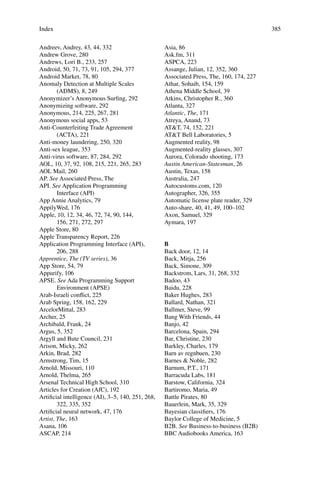 385
Andreev, Andrey, 43, 44, 332
Andrew Grove, 280
Andrews, Lori B., 233, 257
Android, 50, 71, 73, 91, 105, 294, 377
Android Market, 78, 80
Anomaly Detection at Multiple Scales
(ADMS), 8, 249
Anonymizer’s Anonymous Surﬁng, 292
Anonymizing software, 292
Anonymous, 214, 225, 267, 281
Anonymous social apps, 53
Anti-Counterfeiting Trade Agreement
(ACTA), 221
Anti-money laundering, 250, 320
Anti-sex league, 353
Anti-virus software, 87, 284, 292
AOL, 10, 37, 92, 108, 215, 221, 265, 283
AOL Mail, 260
AP. See Associated Press, The
API. See Application Programming
Interface (API)
App Annie Analytics, 79
AppilyWed, 176
Apple, 10, 12, 34, 46, 72, 74, 90, 144,
156, 271, 272, 297
Apple Store, 80
Apple Transparency Report, 226
Application Programming Interface (API),
206, 288
Apprentice, The (TV series), 36
App Store, 54, 79
Appurify, 106
APSE. See Ada Programming Support
Environment (APSE)
Arab-Israeli conﬂict, 225
Arab Spring, 158, 162, 229
ArcelorMittal, 283
Archer, 25
Archibald, Frank, 24
Argus, 5, 352
Argyll and Bute Council, 231
Arison, Micky, 262
Arkin, Brad, 282
Armstrong, Tim, 15
Arnold, Missouri, 110
Arnold, Thelma, 265
Arsenal Technical High School, 310
Articles for Creation (AfC), 192
Artiﬁcial intelligence (AI), 3–5, 140, 251, 268,
322, 335, 352
Artiﬁcial neural network, 47, 176
Artist, The, 163
Asana, 106
ASCAP, 214
Asia, 86
Ask.fm, 311
ASPCA, 223
Assange, Julian, 12, 352, 360
Associated Press, The, 160, 174, 227
Athar, Sohaib, 154, 159
Athena Middle School, 39
Atkins, Christopher R., 360
Atlanta, 327
Atlantic, The, 171
Atreya, Anand, 73
AT&T, 74, 152, 221
AT&T Bell Laboratories, 5
Augmented reality, 98
Augmented-reality glasses, 307
Aurora, Colorado shooting, 173
Austin American-Statesman, 26
Austin, Texas, 158
Australia, 247
Autocustoms.com, 120
Autographer, 326, 355
Automatic license plate reader, 329
Auto-share, 40, 41, 49, 100–102
Axon, Samuel, 329
Aymara, 197
B
Back door, 12, 14
Back, Mitja, 256
Back, Simone, 309
Backstrom, Lars, 31, 268, 332
Badoo, 43
Baidu, 228
Baker Hughes, 283
Ballard, Nathan, 321
Ballmer, Steve, 99
Bang With Friends, 44
Banjo, 42
Barcelona, Spain, 294
Bar, Christine, 230
Barkley, Charles, 179
Barn av regnbuen, 230
Barnes & Noble, 282
Barnum, P.T., 171
Barracuda Labs, 181
Barstow, California, 324
Bartiromo, Maria, 49
Battle Pirates, 80
Bauerlein, Mark, 35, 329
Bayesian classiﬁers, 176
Baylor College of Medicine, 5
B2B. See Business-to-business (B2B)
BBC Audiobooks America, 163
Index
 
