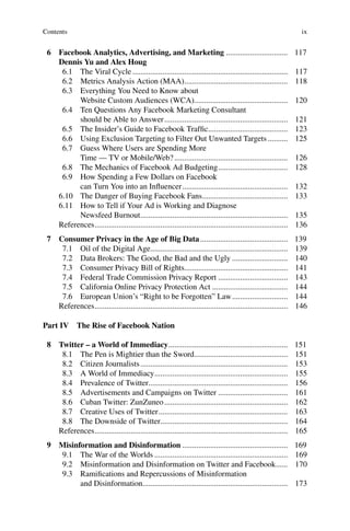 ix
6 Facebook Analytics, Advertising, and Marketing ............................... 117
Dennis Yu and Alex Houg
6.1 The Viral Cycle .............................................................................. 117
6.2 Metrics Analysis Action (MAA).................................................... 118
6.3 Everything You Need to Know about
Website Custom Audiences (WCA)............................................... 120
6.4 Ten Questions Any Facebook Marketing Consultant
should be Able to Answer.............................................................. 121
6.5 The Insider’s Guide to Facebook Trafﬁc........................................ 123
6.6 Using Exclusion Targeting to Filter Out Unwanted Targets .......... 125
6.7 Guess Where Users are Spending More
Time — TV or Mobile/Web?......................................................... 126
6.8 The Mechanics of Facebook Ad Budgeting................................... 128
6.9 How Spending a Few Dollars on Facebook
can Turn You into an Inﬂuencer..................................................... 132
6.10 The Danger of Buying Facebook Fans........................................... 133
6.11 How to Tell if Your Ad is Working and Diagnose
Newsfeed Burnout.......................................................................... 135
References................................................................................................. 136
7 Consumer Privacy in the Age of Big Data............................................ 139
7.1 Oil of the Digital Age..................................................................... 139
7.2 Data Brokers: The Good, the Bad and the Ugly ............................ 140
7.3 Consumer Privacy Bill of Rights.................................................... 141
7.4 Federal Trade Commission Privacy Report ................................... 143
7.5 California Online Privacy Protection Act ...................................... 144
7.6 European Union’s “Right to be Forgotten” Law............................ 144
References................................................................................................. 146
Part IV The Rise of Facebook Nation
8 Twitter – a World of Immediacy............................................................ 151
8.1 The Pen is Mightier than the Sword............................................... 151
8.2 Citizen Journalists.......................................................................... 153
8.3 A World of Immediacy................................................................... 155
8.4 Prevalence of Twitter...................................................................... 156
8.5 Advertisements and Campaigns on Twitter ................................... 161
8.6 Cuban Twitter: ZunZuneo.............................................................. 162
8.7 Creative Uses of Twitter................................................................. 163
8.8 The Downside of Twitter................................................................ 164
References................................................................................................. 165
9 Misinformation and Disinformation ..................................................... 169
9.1 The War of the Worlds ................................................................... 169
9.2 Misinformation and Disinformation on Twitter and Facebook...... 170
9.3 Ramiﬁcations and Repercussions of Misinformation
and Disinformation......................................................................... 173
Contents
 
