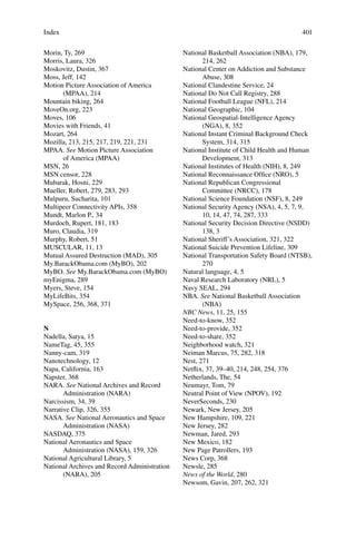 401
Morin, Ty, 269
Morris, Laura, 326
Moskovitz, Dustin, 367
Moss, Jeff, 142
Motion Picture Association of America
(MPAA), 214
Mountain biking, 264
MoveOn.org, 223
Moves, 106
Movies with Friends, 41
Mozart, 264
Mozilla, 213, 215, 217, 219, 221, 231
MPAA. See Motion Picture Association
of America (MPAA)
MSN, 26
MSN censor, 228
Mubarak, Hosni, 229
Mueller, Robert, 279, 283, 293
Mulpuru, Sucharita, 101
Multipeer Connectivity APIs, 358
Mundt, Marlon P., 34
Murdoch, Rupert, 181, 183
Muro, Claudia, 319
Murphy, Robert, 51
MUSCULAR, 11, 13
Mutual Assured Destruction (MAD), 305
My.BarackObama.com (MyBO), 202
MyBO. See My.BarackObama.com (MyBO)
myEnigma, 289
Myers, Steve, 154
MyLifeBits, 354
MySpace, 256, 368, 371
N
Nadella, Satya, 15
NameTag, 45, 355
Nanny-cam, 319
Nanotechnology, 12
Napa, California, 163
Napster, 368
NARA. See National Archives and Record
Administration (NARA)
Narcissism, 34, 39
Narrative Clip, 326, 355
NASA. See National Aeronautics and Space
Administration (NASA)
NASDAQ, 375
National Aeronautics and Space
Administration (NASA), 159, 326
National Agricultural Library, 5
National Archives and Record Administration
(NARA), 205
National Basketball Association (NBA), 179,
214, 262
National Center on Addiction and Substance
Abuse, 308
National Clandestine Service, 24
National Do Not Call Registry, 288
National Football League (NFL), 214
National Geographic, 104
National Geospatial-Intelligence Agency
(NGA), 8, 352
National Instant Criminal Background Check
System, 314, 315
National Institute of Child Health and Human
Development, 313
National Institutes of Health (NIH), 8, 249
National Reconnaissance Ofﬁce (NRO), 5
National Republican Congressional
Committee (NRCC), 178
National Science Foundation (NSF), 8, 249
National Security Agency (NSA), 4, 5, 7, 9,
10, 14, 47, 74, 287, 333
National Security Decision Directive (NSDD)
138, 3
National Sheriff’s Association, 321, 322
National Suicide Prevention Lifeline, 309
National Transportation Safety Board (NTSB),
270
Natural language, 4, 5
Naval Research Laboratory (NRL), 5
Navy SEAL, 294
NBA. See National Basketball Association
(NBA)
NBC News, 11, 25, 155
Need-to-know, 352
Need-to-provide, 352
Need-to-share, 352
Neighborhood watch, 321
Neiman Marcus, 75, 282, 318
Nest, 271
Netﬂix, 37, 39–40, 214, 248, 254, 376
Netherlands, The, 54
Neumayr, Tom, 79
Neutral Point of View (NPOV), 192
NeverSeconds, 230
Newark, New Jersey, 205
New Hampshire, 109, 221
New Jersey, 282
Newman, Jared, 293
New Mexico, 182
New Page Patrollers, 193
News Corp, 368
Newsle, 285
News of the World, 280
Newsom, Gavin, 207, 262, 321
Index
 