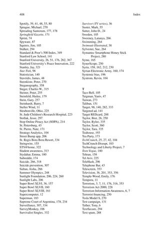 408
Spotify, 39, 41, 48, 53, 80
Sprague, Michael, 270
Spreading Santorum, 177, 178
Springﬁeld Gazette, 171
Sprint, 74
Spyware, 87
Squires, Jim, 105
Stalker, 294
Standard & Poor’s 500 Index, 349
Stanford Law School, 141
Stanford University, 26, 51, 176, 262, 367
Stanford University’s Peace Innovation, 222
Stanley, Jay, 321
Star Trek, 98
Statistician, 140
Stavridis, James, 48
Steenkiste, Peter, 270
Steganography, 358
Steger, Charles W., 315
Steiner, Peter, 255
Steinfeld, Hailee, 179
Stein, Gary, 257
Steinhardt, Barry, 7
Steller Wind, 11
Steubenville, Ohio, 225
St. Jude Children's Research Hospital, 223
Stollak, Jesse, 297
Stop Online Piracy Act (SOPA), 214
St. Petersburg, 43
St. Pierre, Nate, 171
Strategy Analytics, 104
Street Bump app, 206
St. Regis Bora Bora Resort, 334
Stringwire, 155
STS@home, 322
Student awareness, 313
Stydahar, Emma, 180
Subreddit, 174
Suicide, 266, 318
Suicide prevention, 307
Sultan, Aisha, 266
Summer Olympics, 248
Sunlight Foundation, 206, 224, 260
Sunlight Labs, 206
Super Bowl XLVI, 36, 157
Super Bowl XLVII, 160
Super Bowl XLVIII, 161
Supercomputer, 12
Superman, 183
Supreme Court of Argentina, 178, 234
Surveillance, 307, 334
SurveyMonkey, 106
Survivalist Singles, 332
Survivor (TV series), 36
Suster, Mark, 55
Sutter, John D., 24
Sweden, 105
Sweeney, Latanya, 266
Swimming, 264
Swimsuit Illustrated, 38
Sylvester, Sue, 264
Symantec Smartphone Honey Stick
Project, 280
Syme, 165
SynerScope, 250
Syria, 158, 162, 212, 230
Syrian Electronic Army, 160, 174
Systemic bias, 196
Systrom, Kevin, 104
T
Taco Bell, 105
Taigman, Yaniv, 47
Taiwan, 273
Taliban, 151
Target, 98, 140, 282, 333
Targeted ad, 141
Target REDcard, 288
Taylor, Bret, 26, 250
Taylor, Rylee, 335
Taylor, Scott, 360
Taylor, Tara, 335
Teahouse, 193
Tea Party, 173
TechCrunch, 25, 27, 42, 104
TechCrunch Disrupt, 103
Technology and Liberty Project, 7
Teen Vogue, 180
Tehran, 158
Tel Aviv, 225
TeleHash, 296
Telephone Bar, 43
Telescreen, 353
Television, 36, 201, 353, 356
Temple-Wood, Emily, 176
Tempora, 11
Terrorism, 3, 7, 11, 176, 316, 353
Terrorism Act 2000, 228
Terrorism Information Awareness, 6, 7
Terrorist ﬁnancing, 250
Tesla Model S, 270
Test campaign, 131
Tether, Tony, 6
TextSecure, 294
Text spam, 288
Index
 
