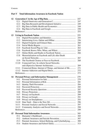 xi
Part V Total Information Awareness in Facebook Nation
12 Generation C in the Age of Big Data..................................................... 247
12.1 Digital Omnivores and Generation C........................................... 247
12.2 Big Data Research and Development Initiative ........................... 249
12.3 Big Data in Public Health and Economics................................... 249
12.4 Big Data in Facebook and Google ............................................... 250
References................................................................................................. 252
13 Living in Facebook Nation ..................................................................... 255
13.1 Digital Personalities and Identities............................................... 255
13.2 Intertwining Lives, Online and Ofﬂine ........................................ 256
13.3 Digital Footprint and Exhaust Data.............................................. 260
13.4 Social Media Regrets ................................................................... 261
13.5 Facebook Social Plug-in: Like..................................................... 263
13.6 Facebook Knows Who, When, and Where .................................. 265
13.7 Online Births and Deaths in Facebook Nation............................. 266
13.8 Memorialization on Facebook and Life after Death
on Social Networks ...................................................................... 267
13.9 The Facebook Cleanse or Face-to-Facebook ............................... 268
13.10 Connected Cars: In-vehicle Social Networks
and eXpressive Internet Architecture........................................... 269
13.11 Connected Home, Internet of Things, and Internet of Me........... 271
13.12 Internet Addiction and Digital Detox........................................... 272
References................................................................................................. 273
14 Personal Privacy and Information Management................................. 279
14.1 Personal Information for Sale ...................................................... 279
14.2 Personal Information at Risk........................................................ 281
14.3 Identity Theft Prevention ............................................................. 284
14.4 Password Protection..................................................................... 285
14.5 Password Security Questions ....................................................... 287
14.6 Privacy Protection ........................................................................ 288
14.7 Privacy on Facebook .................................................................... 289
14.8 Privacy on Google........................................................................ 291
14.9 Privacy on Smartphones............................................................... 293
14.10 Data Vault – Data is the New Oil................................................. 296
14.11 Personal Analytics and Social Networks ..................................... 297
14.12 Community Analytics and Social Networks................................ 298
References................................................................................................. 299
15 Personal Total Information Awareness ................................................. 305
15.1 Humanity’s Dashboard................................................................. 305
15.2 Ambient Awareness and Suicide Prevention................................ 307
15.3 Parental Awareness, School Bullying, and Cyberbullying........... 309
15.4 Student Awareness and School Safety ......................................... 313
Contents
 