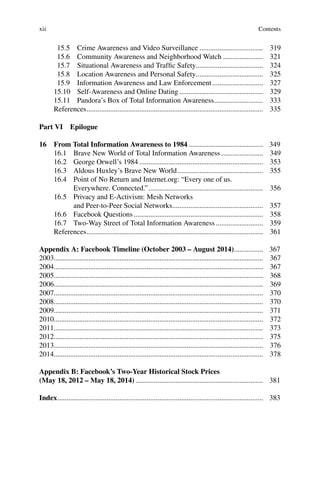 xii
15.5 Crime Awareness and Video Surveillance ................................... 319
15.6 Community Awareness and Neighborhood Watch ...................... 321
15.7 Situational Awareness and Trafﬁc Safety..................................... 324
15.8 Location Awareness and Personal Safety..................................... 325
15.9 Information Awareness and Law Enforcement............................ 327
15.10 Self-Awareness and Online Dating .............................................. 329
15.11 Pandora’s Box of Total Information Awareness........................... 333
References................................................................................................. 335
Part VI Epilogue
16 From Total Information Awareness to 1984 ......................................... 349
16.1 Brave New World of Total Information Awareness ....................... 349
16.2 George Orwell’s 1984 .................................................................... 353
16.3 Aldous Huxley’s Brave New World............................................... 355
16.4 Point of No Return and Internet.org: “Every one of us.
Everywhere. Connected.”............................................................... 356
16.5 Privacy and E-Activism: Mesh Networks
and Peer-to-Peer Social Networks.................................................. 357
16.6 Facebook Questions ....................................................................... 358
16.7 Two-Way Street of Total Information Awareness .......................... 359
References................................................................................................. 361
Appendix A: Facebook Timeline (October 2003 – August 2014)................ 367
2003................................................................................................................... 367
2004................................................................................................................... 367
2005................................................................................................................... 368
2006................................................................................................................... 369
2007................................................................................................................... 370
2008................................................................................................................... 370
2009................................................................................................................... 371
2010................................................................................................................... 372
2011................................................................................................................... 373
2012................................................................................................................... 375
2013................................................................................................................... 376
2014................................................................................................................... 378
Appendix B: Facebook’s Two-Year Historical Stock Prices
(May 18, 2012 – May 18, 2014) ...................................................................... 381
Index................................................................................................................. 383
Contents
 