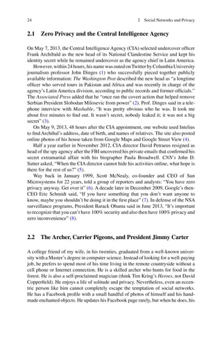 24
2.1 Zero Privacy and the Central Intelligence Agency
On May 7, 2013, the Central Intelligence Agency (CIA) selected undercover ofﬁcer
Frank Archibald as the new head of its National Clandestine Service and kept his
identity secret while he remained undercover as the agency chief in Latin America.
However, within 24 hours, his name was outed onTwitter by Columbia University
journalism professor John Dinges (1) who successfully pieced together publicly
available information: The Washington Post described the new head as “a longtime
ofﬁcer who served tours in Pakistan and Africa and was recently in charge of the
agency’s Latin America division, according to public records and former ofﬁcials.”
The Associated Press added that he “once ran the covert action that helped remove
Serbian President Slobodan Milosevic from power” (2). Prof. Dinges said in a tele-
phone interview with Mashable, “It was pretty obvious who he was. It took me
about ﬁve minutes to ﬁnd out. It wasn’t secret, nobody leaked it; it was not a big
secret” (3).
On May 9, 2013, 48 hours after the CIA appointment, one website used Intelius
to ﬁnd Archibal’s address, date of birth, and names of relatives. The site also posted
online photos of his house taken from Google Maps and Google Street View (4).
Half a year earlier in November 2012, CIA director David Petraeus resigned as
head of the spy agency after the FBI uncovered his private emails that conﬁrmed his
secret extramarital affair with his biographer Paula Broadwell. CNN’s John D.
Sutter asked, “When the CIA director cannot hide his activities online, what hope is
there for the rest of us?” (5).
Way back in January 1999, Scott McNealy, co-founder and CEO of Sun
Microsystems for 22 years, told a group of reporters and analysts: “You have zero
privacy anyway. Get over it” (6). A decade later in December 2009, Google’s then-
CEO Eric Schmidt said, “If you have something that you don’t want anyone to
know, maybe you shouldn’t be doing it in the ﬁrst place” (7). In defense of the NSA
surveillance programs, President Barack Obama said in June 2013, “It’s important
to recognize that you can’t have 100% security and also then have 100% privacy and
zero inconvenience” (8).
2.2 The Archer, Carrier Pigeons, and President Jimmy Carter
A college friend of my wife, in his twenties, graduated from a well-known univer-
sity with a Master’s degree in computer science. Instead of looking for a well-paying
job, he prefers to spend most of his time living in the remote countryside without a
cell phone or Internet connection. He is a skilled archer who hunts for food in the
forest. He is also a self-proclaimed magician (think Tim Kring’s Heroes, not David
Copperﬁeld). He enjoys a life of solitude and privacy. Nevertheless, even an eccen-
tric person like him cannot completely escape the temptation of social networks.
He has a Facebook proﬁle with a small handful of photos of himself and his hand-
made enchanted objects. He updates his Facebook page rarely, but when he does, his
2 Social Networks and Privacy
 