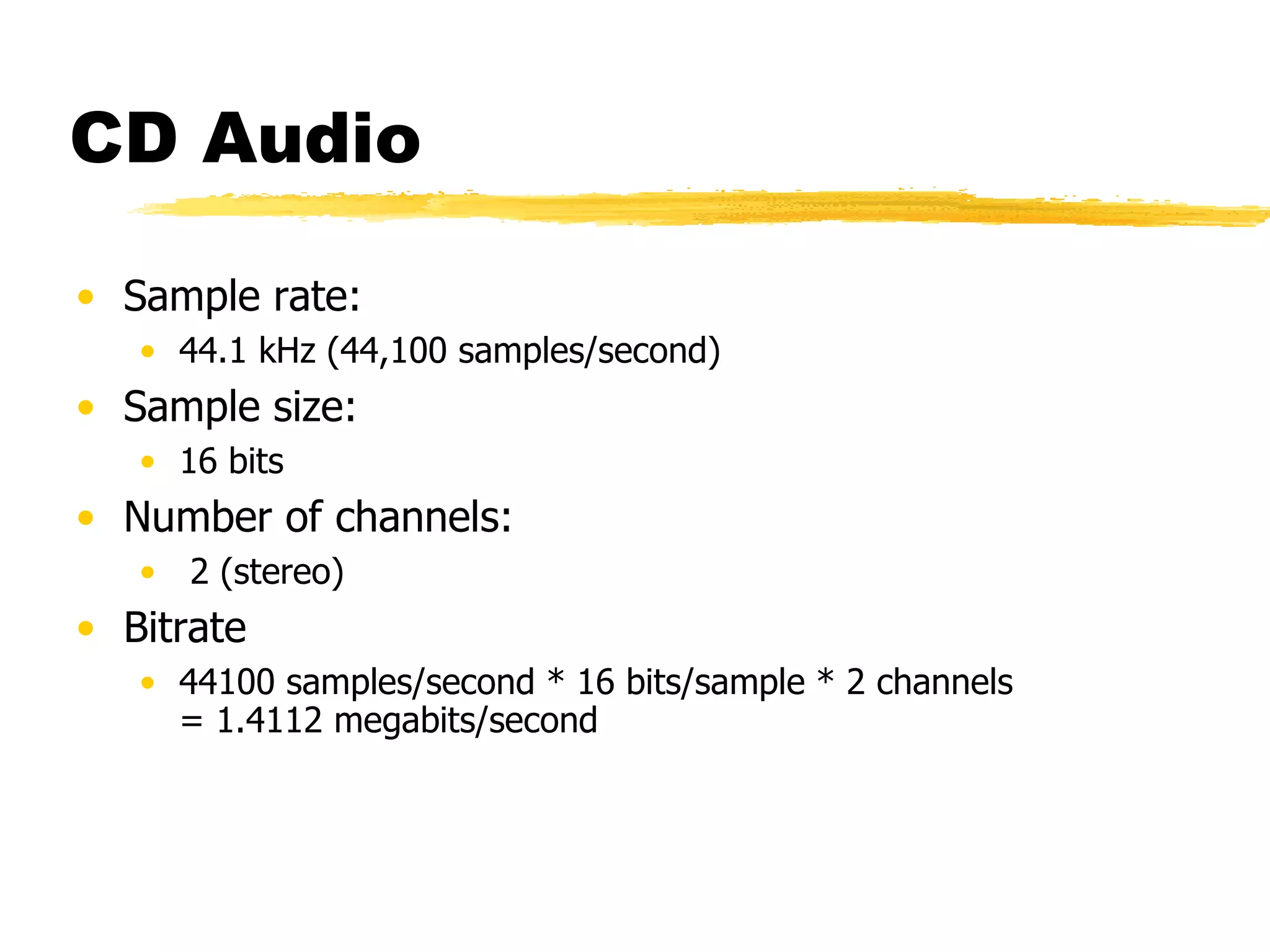 CD Audio Sample rate: 44.1 kHz (44,100 samples/second) Sample size: 16 bits Number of channels: 2 (stereo) Bitrate 44100 samples/second * 16 bits/sample * 2 channels  = 1.4112 megabits/second 