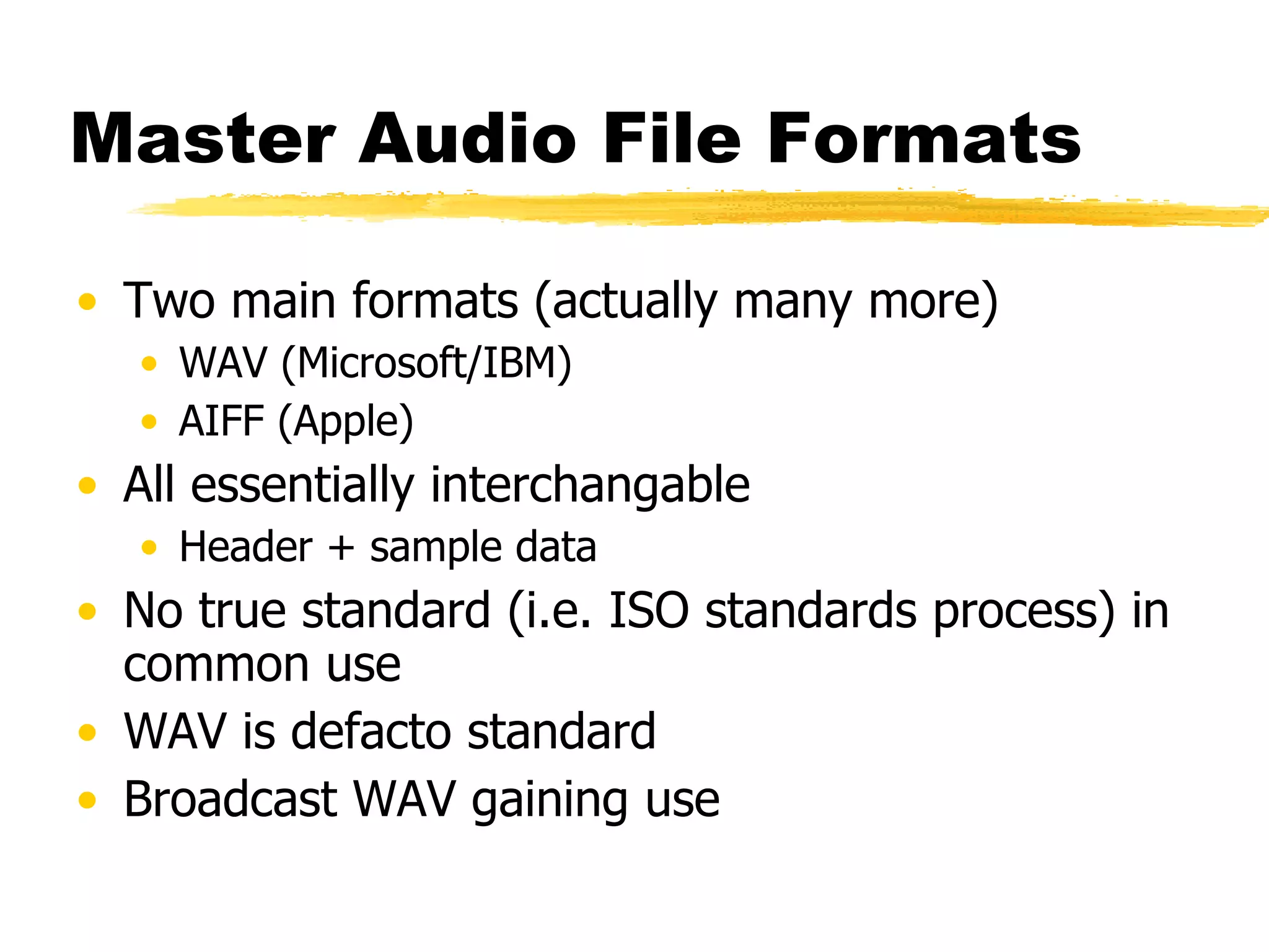 Master Audio File Formats Two main formats (actually many more) WAV (Microsoft/IBM) AIFF (Apple) All essentially interchangable Header + sample data No true standard (i.e. ISO standards process) in common use WAV is defacto standard Broadcast WAV gaining use 