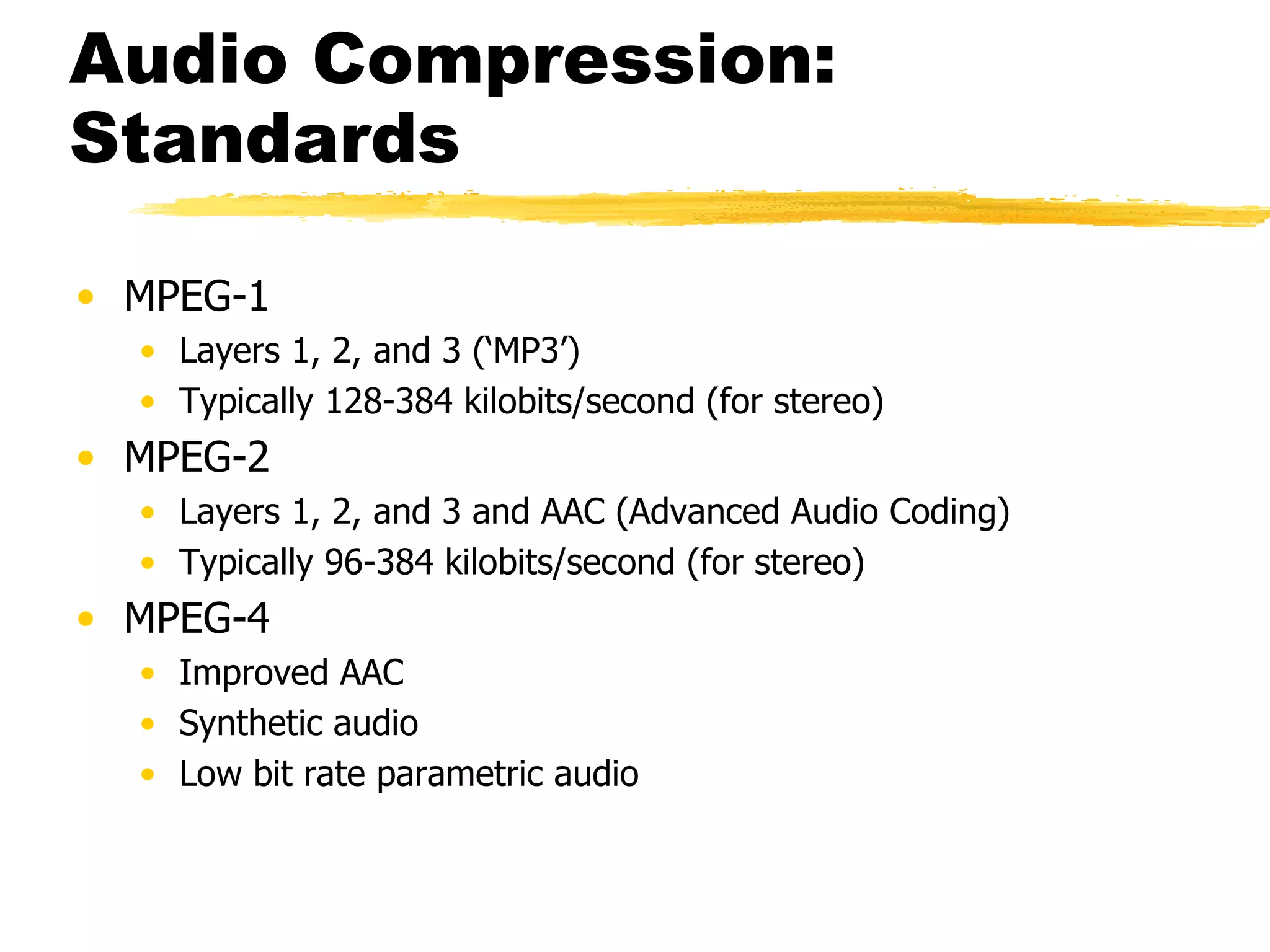 Audio Compression: Standards MPEG-1 Layers 1, 2, and 3 (‘MP3’) Typically 128-384 kilobits/second (for stereo) MPEG-2 Layers 1, 2, and 3 and AAC (Advanced Audio Coding) Typically 96-384 kilobits/second (for stereo) MPEG-4 Improved AAC Synthetic audio Low bit rate parametric audio 
