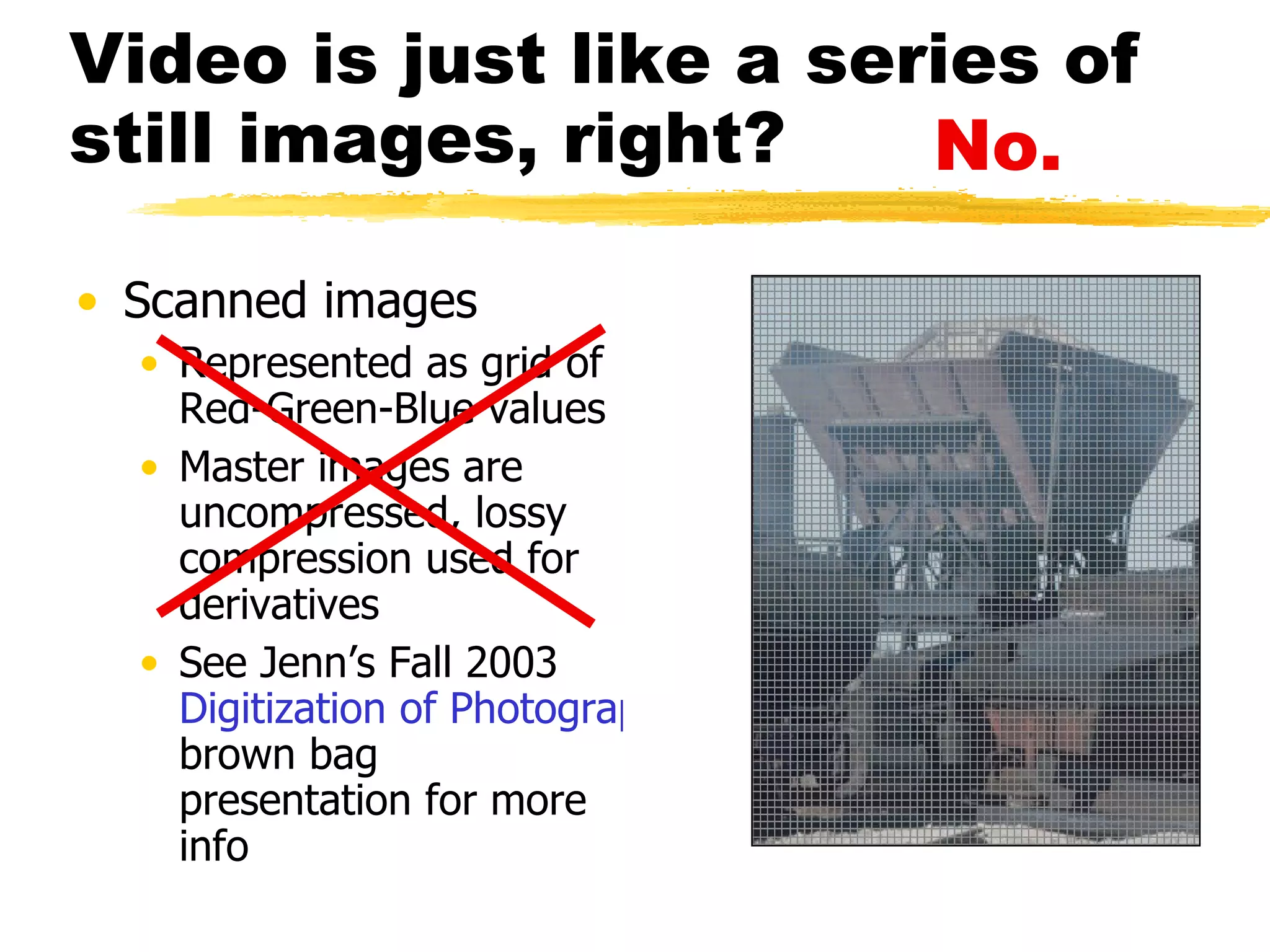 Video is just like a series of still images, right? Scanned images Represented as grid of Red-Green-Blue values Master images are uncompressed, lossy compression used for derivatives See Jenn’s Fall 2003  Digitization of Photographs  brown bag presentation for more info No. 
