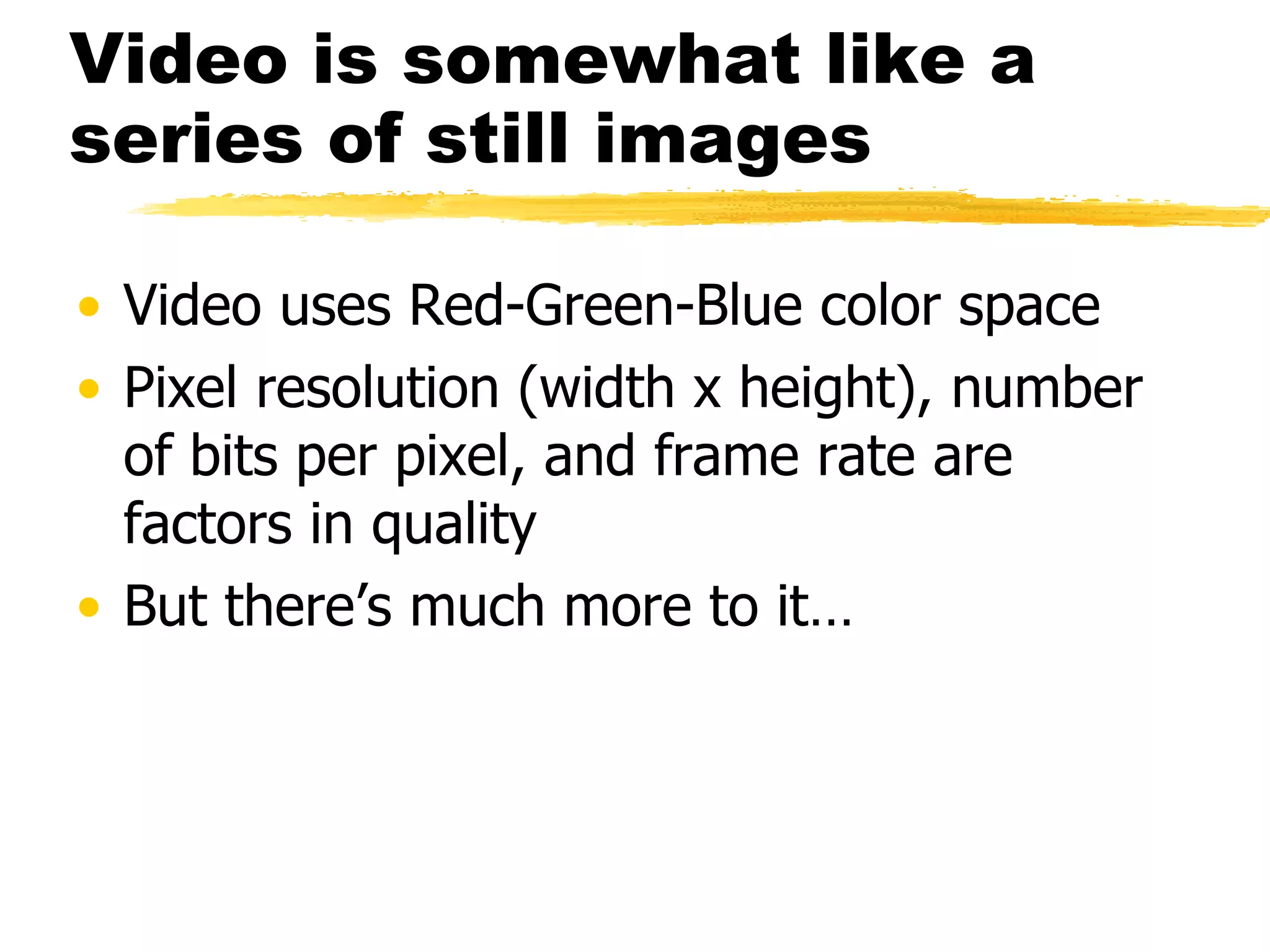 Video is somewhat like a series of still images Video uses Red-Green-Blue color space Pixel resolution (width x height), number of bits per pixel, and frame rate are factors in quality But there’s much more to it… 