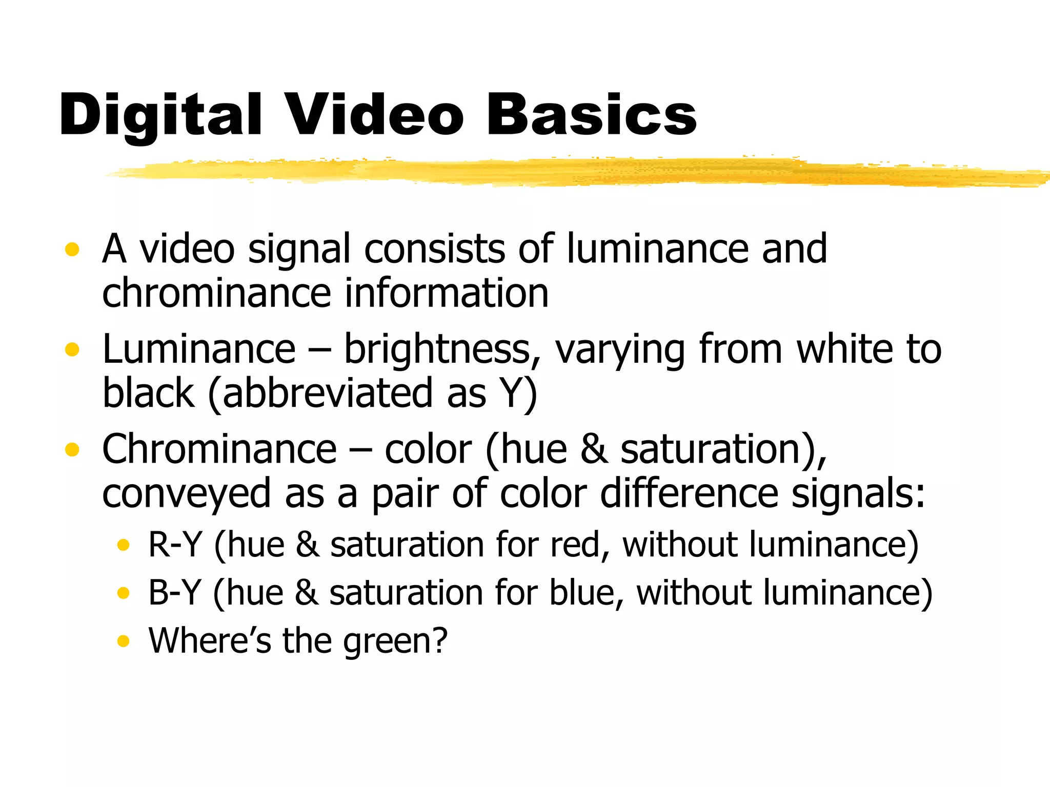 Digital Video Basics A video signal consists of luminance and chrominance information Luminance – brightness, varying from white to black (abbreviated as Y) Chrominance – color (hue & saturation), conveyed as a pair of color difference signals: R-Y (hue & saturation for red, without luminance) B-Y (hue & saturation for blue, without luminance) Where’s the green? 