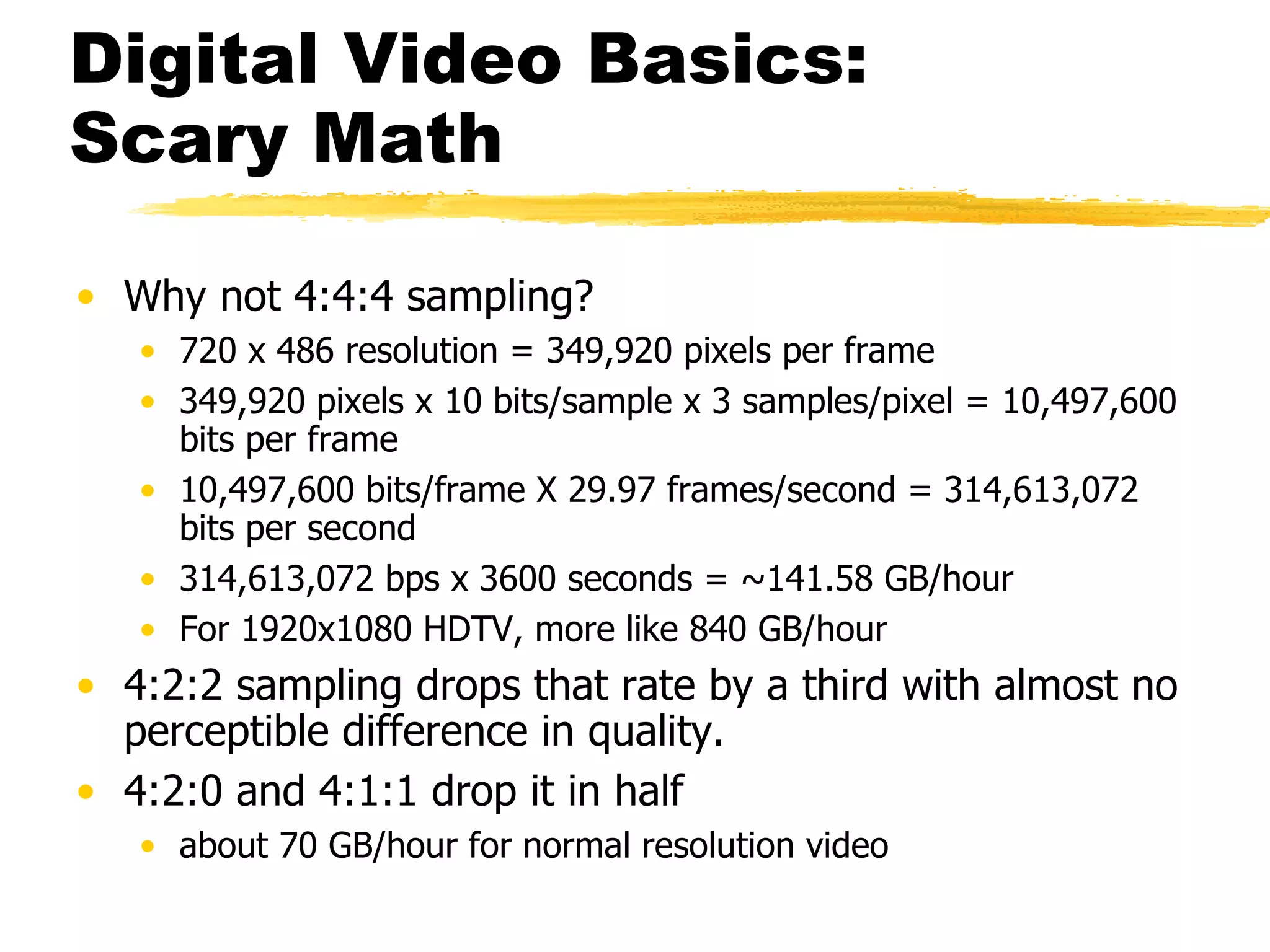 Digital Video Basics:  Scary Math Why not 4:4:4 sampling? 720 x 486 resolution = 349,920 pixels per frame 349,920 pixels x 10 bits/sample x 3 samples/pixel = 10,497,600 bits per frame 10,497,600 bits/frame X 29.97 frames/second = 314,613,072 bits per second 314,613,072 bps x 3600 seconds = ~141.58 GB/hour For 1920x1080 HDTV, more like 840 GB/hour 4:2:2 sampling drops that rate by a third with almost no perceptible difference in quality.  4:2:0 and 4:1:1 drop it in half  about 70 GB/hour for normal resolution video 