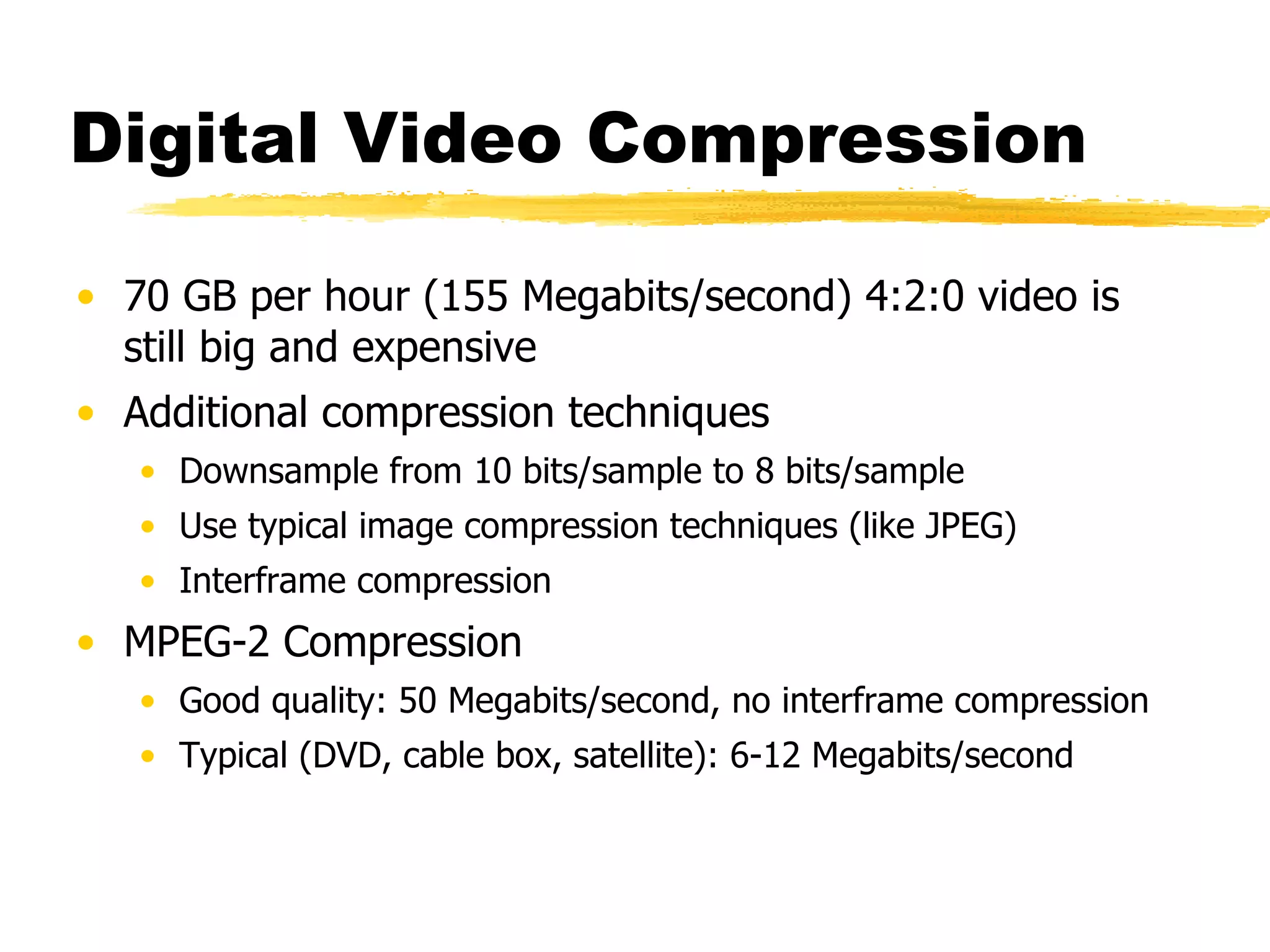 Digital Video Compression 70 GB per hour (155 Megabits/second) 4:2:0 video is still big and expensive Additional compression techniques Downsample from 10 bits/sample to 8 bits/sample Use typical image compression techniques (like JPEG) Interframe compression MPEG-2 Compression Good quality: 50 Megabits/second, no interframe compression Typical (DVD, cable box, satellite): 6-12 Megabits/second 