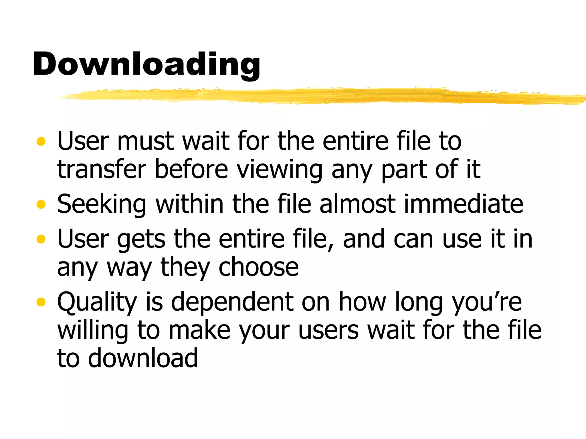 Downloading User must wait for the entire file to transfer before viewing any part of it Seeking within the file almost immediate User gets the entire file, and can use it in any way they choose Quality is dependent on how long you’re willing to make your users wait for the file to download 