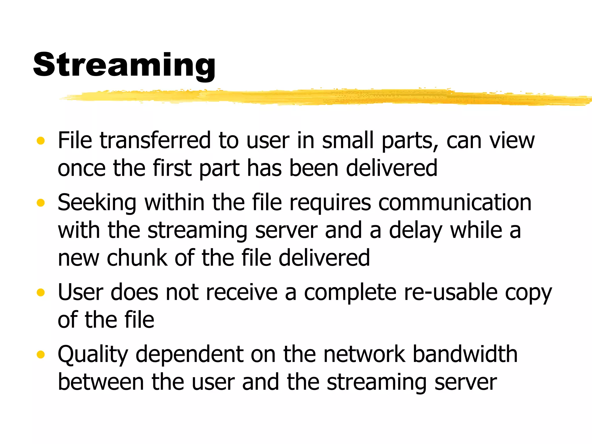 Streaming File transferred to user in small parts, can view once the first part has been delivered Seeking within the file requires communication with the streaming server and a delay while a new chunk of the file delivered User does not receive a complete re-usable copy of the file Quality dependent on the network bandwidth between the user and the streaming server 