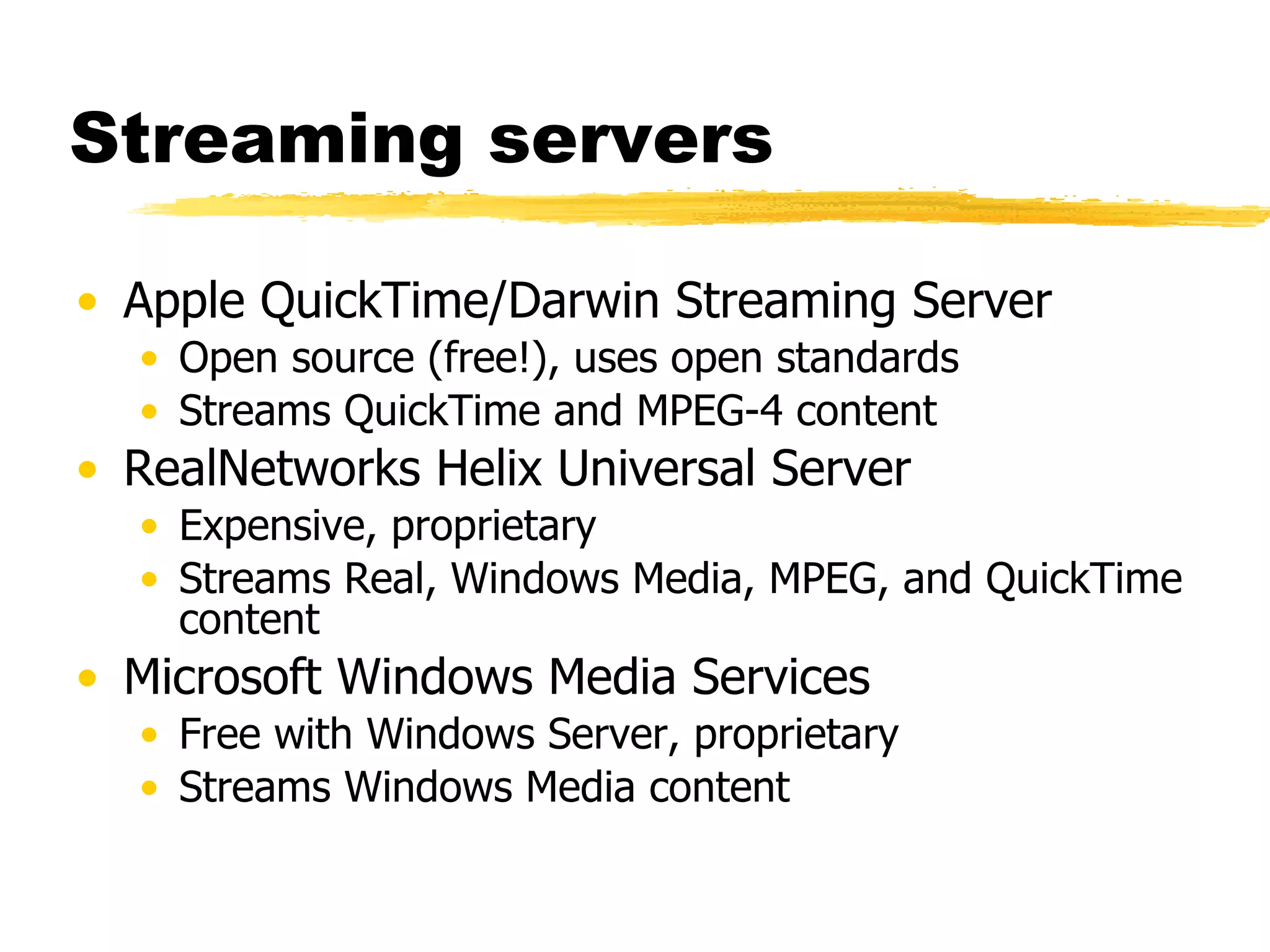 Streaming servers Apple QuickTime/Darwin Streaming Server Open source (free!), uses open standards Streams QuickTime and MPEG-4 content RealNetworks Helix Universal Server Expensive, proprietary Streams Real, Windows Media, MPEG, and QuickTime content Microsoft Windows Media Services Free with Windows Server, proprietary Streams Windows Media content 