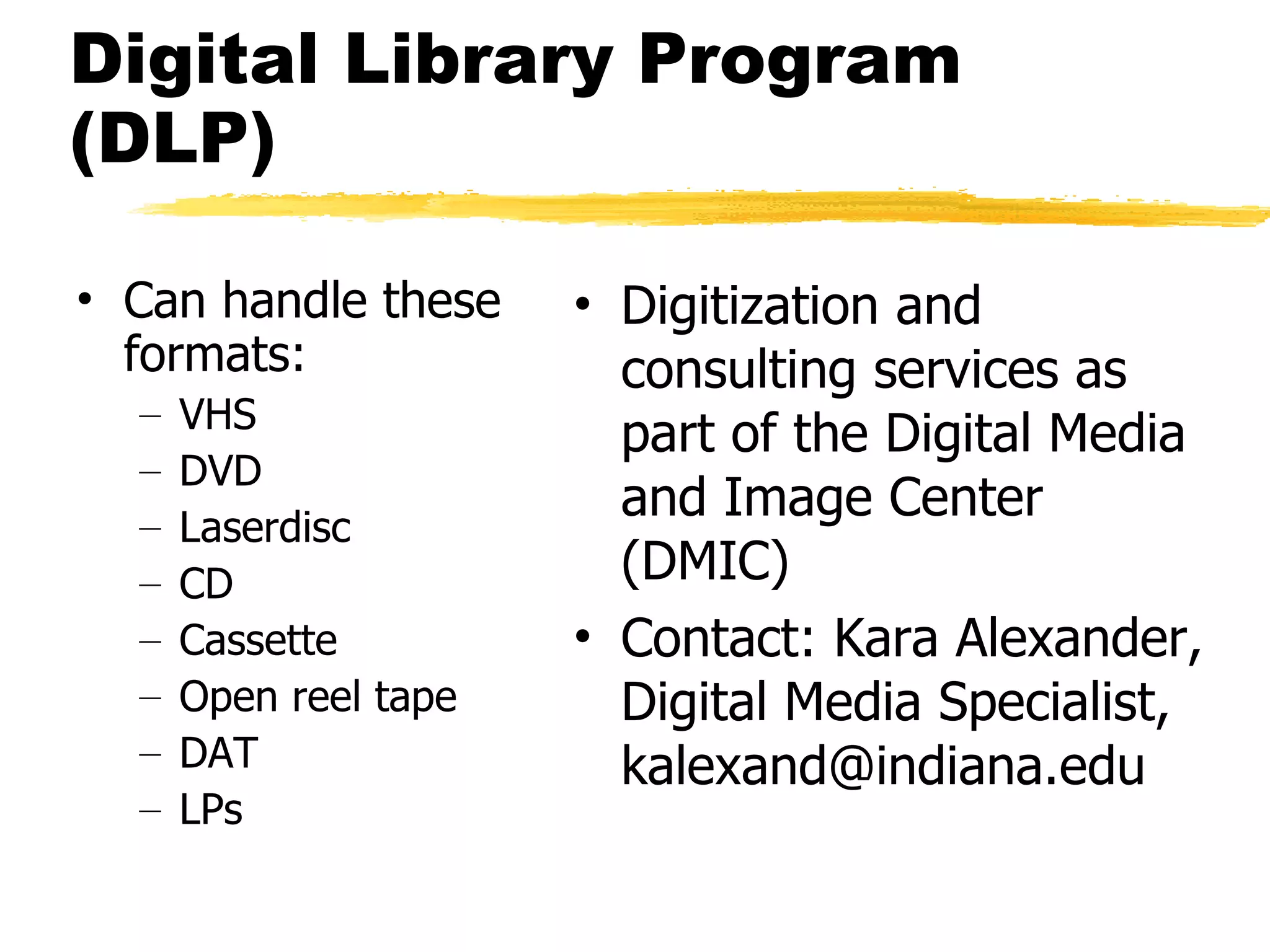 Digital Library Program (DLP) Can handle these formats: VHS DVD Laserdisc CD Cassette Open reel tape DAT LPs Digitization and consulting services as part of the Digital Media and Image Center (DMIC) Contact: Kara Alexander, Digital Media Specialist, kalexand@indiana.edu 
