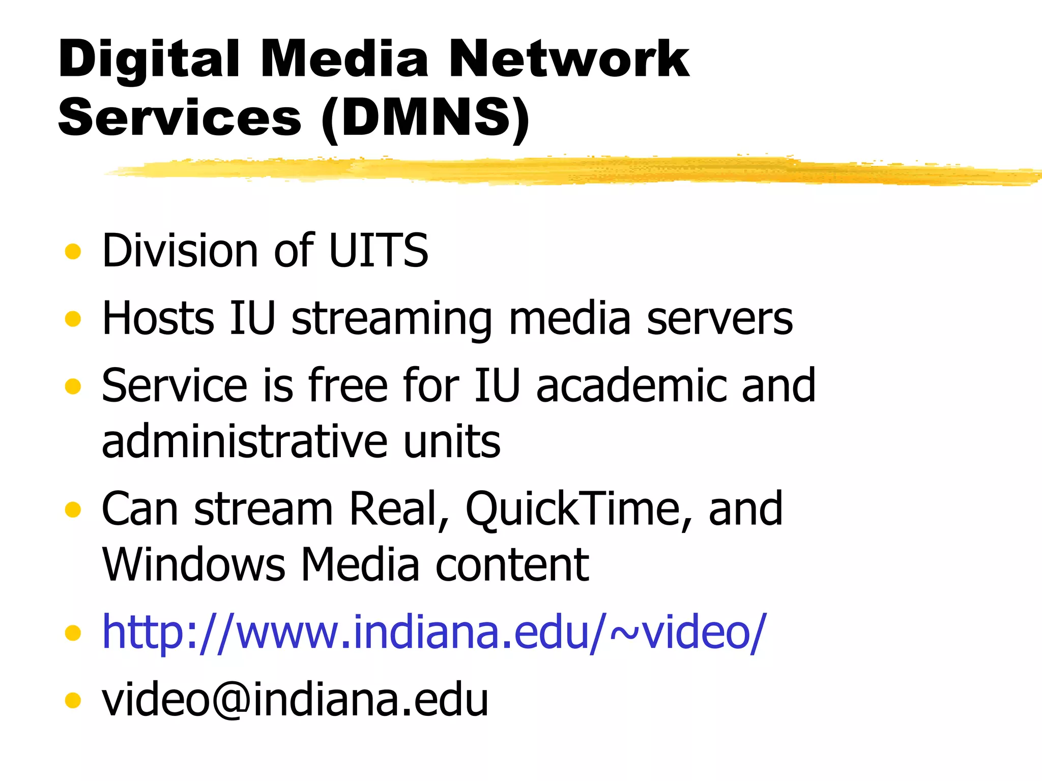 Digital Media Network Services (DMNS) Division of UITS Hosts IU streaming media servers Service is free for IU academic and administrative units Can stream Real, QuickTime, and Windows Media content http:// www.indiana.edu /~video/ [email_address] 
