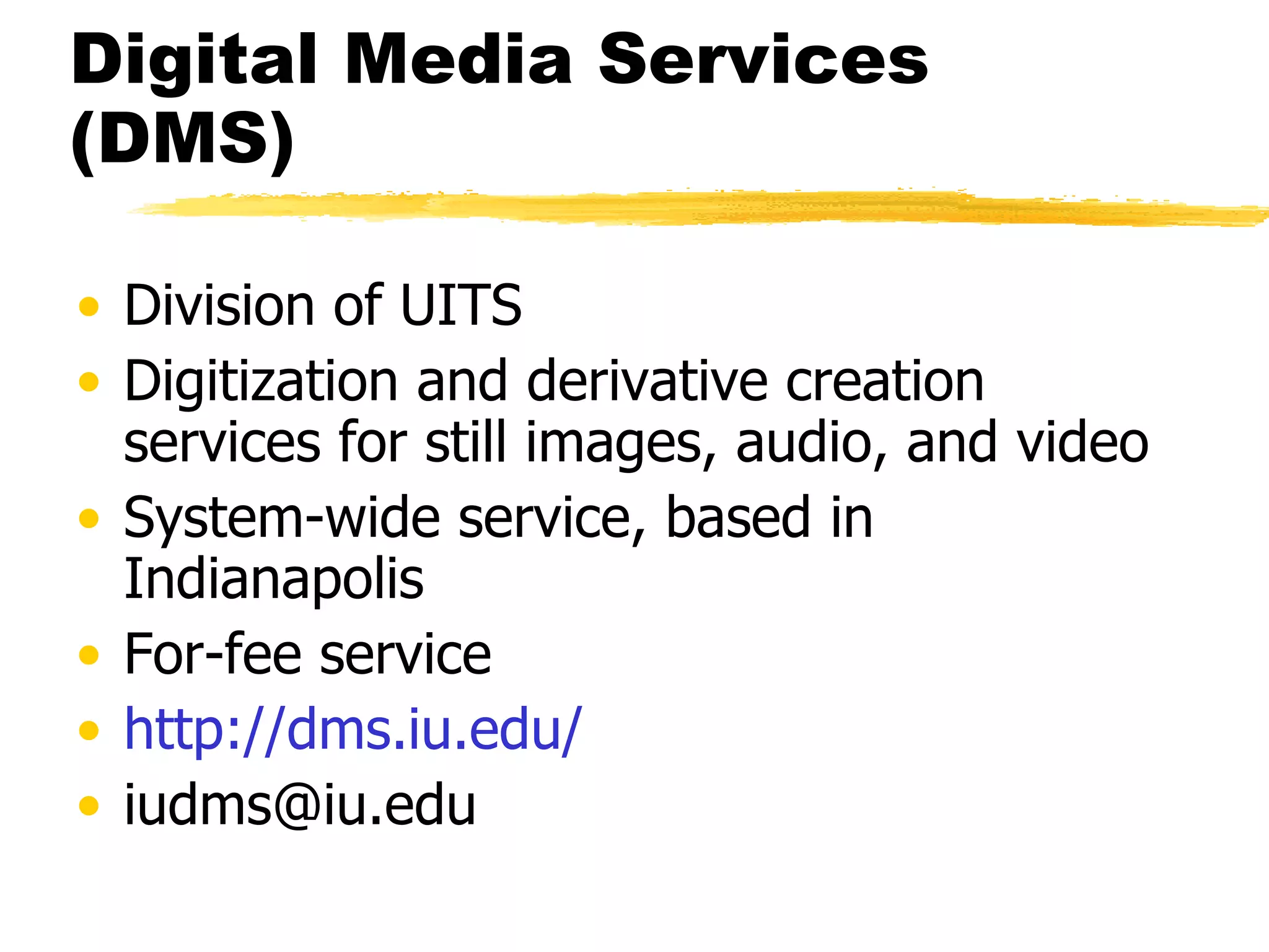 Digital Media Services (DMS) Division of UITS Digitization and derivative creation services for still images, audio, and video System-wide service, based in Indianapolis For-fee service http:// dms.iu.edu / [email_address] 