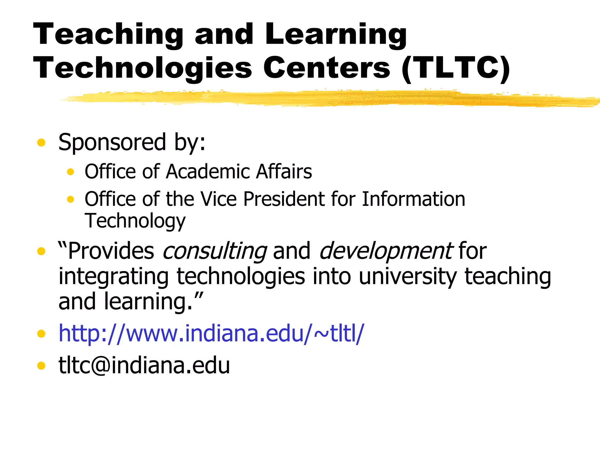 Teaching and Learning Technologies Centers (TLTC) Sponsored by: Office of Academic Affairs Office of the Vice President for Information Technology “ Provides  consulting  and  development  for integrating technologies into university teaching and learning.” http:// www.indiana.edu/~tltl / [email_address] 