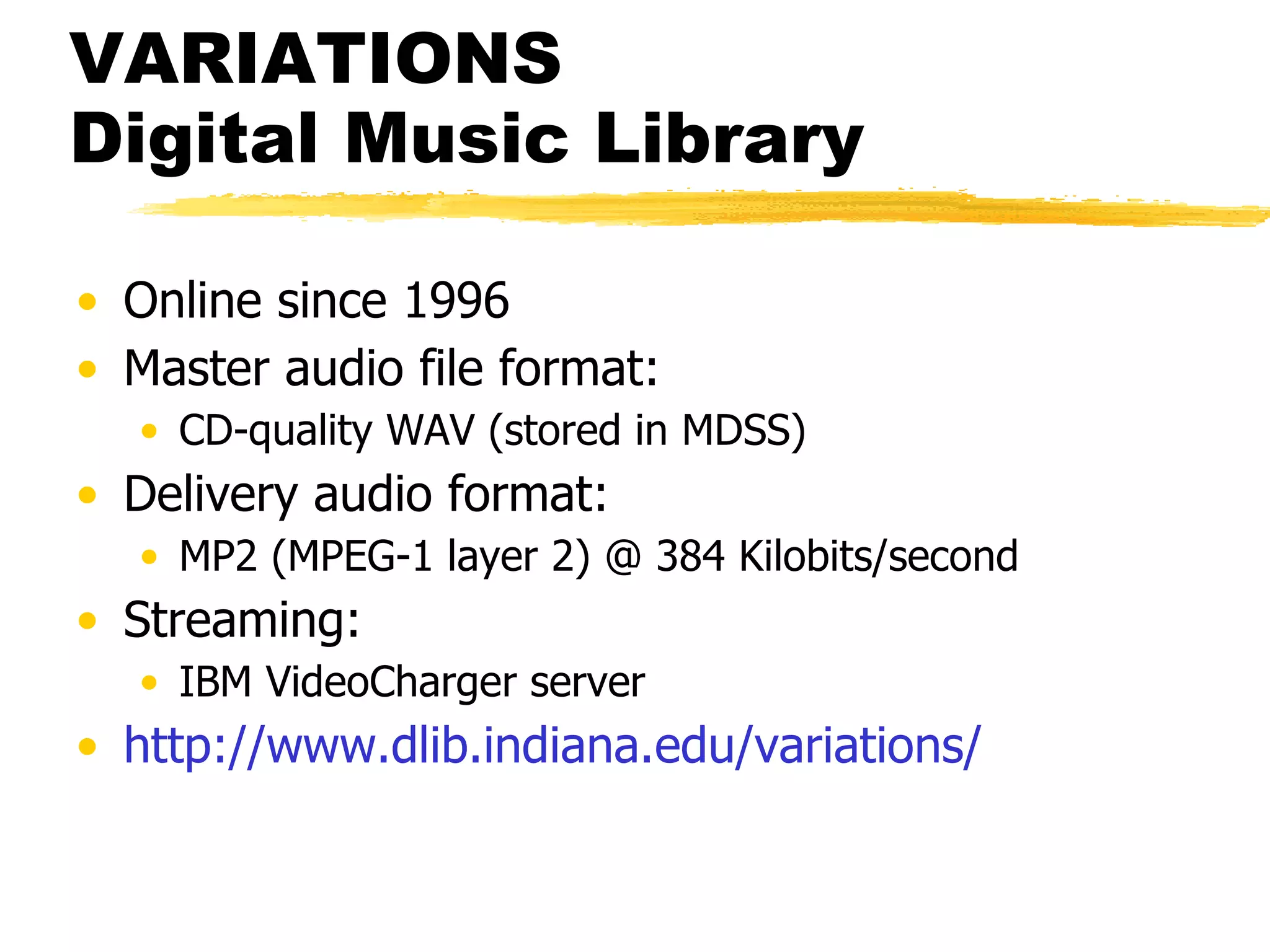VARIATIONS  Digital Music Library Online since 1996 Master audio file format: CD-quality WAV (stored in MDSS) Delivery audio format: MP2 (MPEG-1 layer 2) @ 384 Kilobits/second Streaming: IBM VideoCharger server http://www. dlib . indiana . edu/variations/ 
