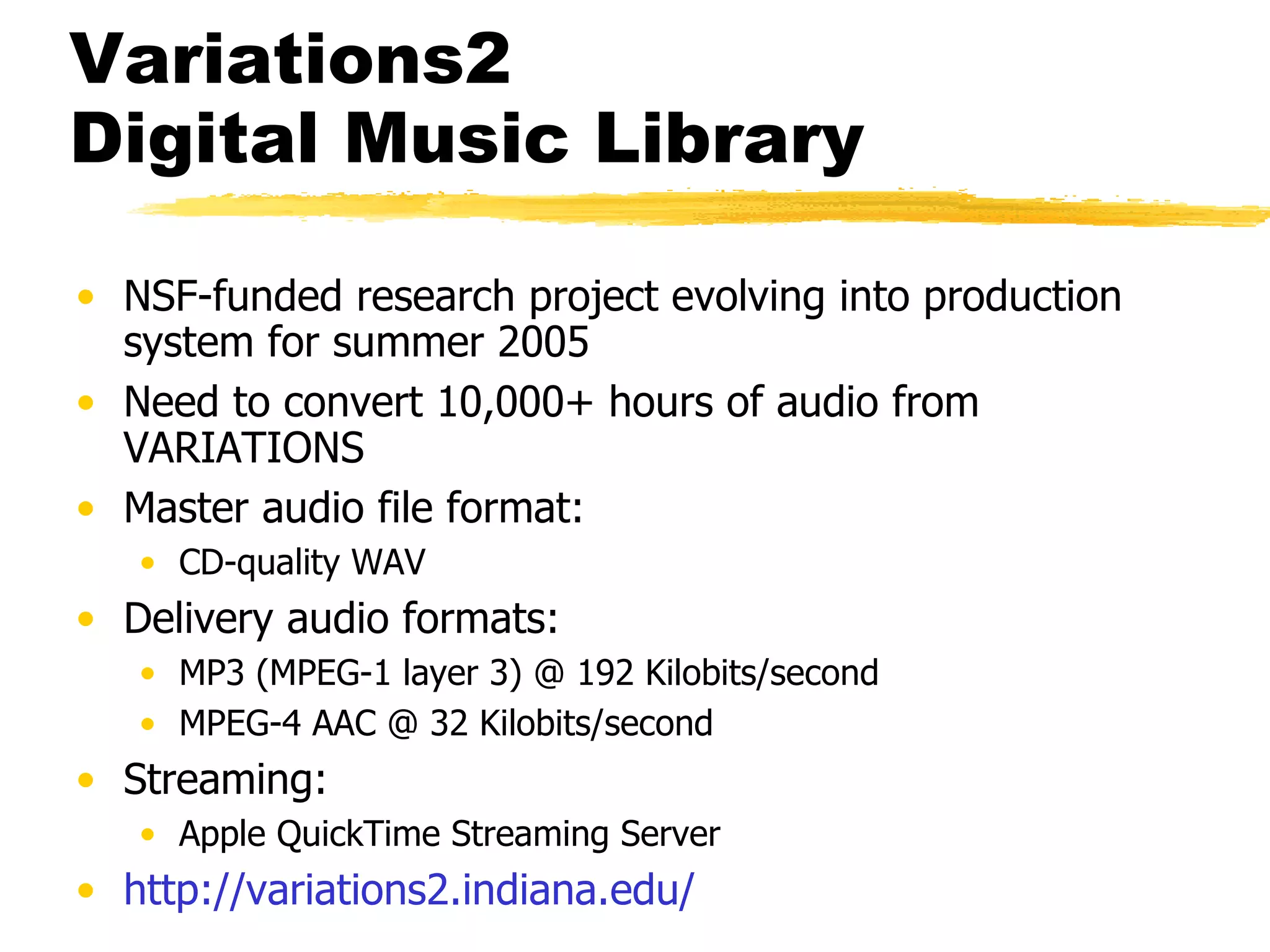Variations2  Digital Music Library NSF-funded research project evolving into production system for summer 2005 Need to convert 10,000+ hours of audio from VARIATIONS Master audio file format: CD-quality WAV Delivery audio formats: MP3 (MPEG-1 layer 3) @ 192 Kilobits/second MPEG-4 AAC @ 32 Kilobits/second Streaming: Apple QuickTime Streaming Server http://variations2. indiana . edu/ 