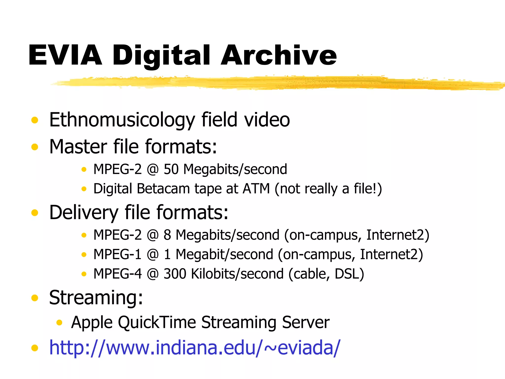 EVIA Digital Archive Ethnomusicology field video Master file formats: MPEG-2 @ 50 Megabits/second Digital Betacam tape at ATM (not really a file!) Delivery file formats:  MPEG-2 @ 8 Megabits/second (on-campus, Internet2) MPEG-1 @ 1 Megabit/second (on-campus, Internet2) MPEG-4 @ 300 Kilobits/second (cable, DSL) Streaming:  Apple QuickTime Streaming Server http://www. indiana . edu/~eviada/ 
