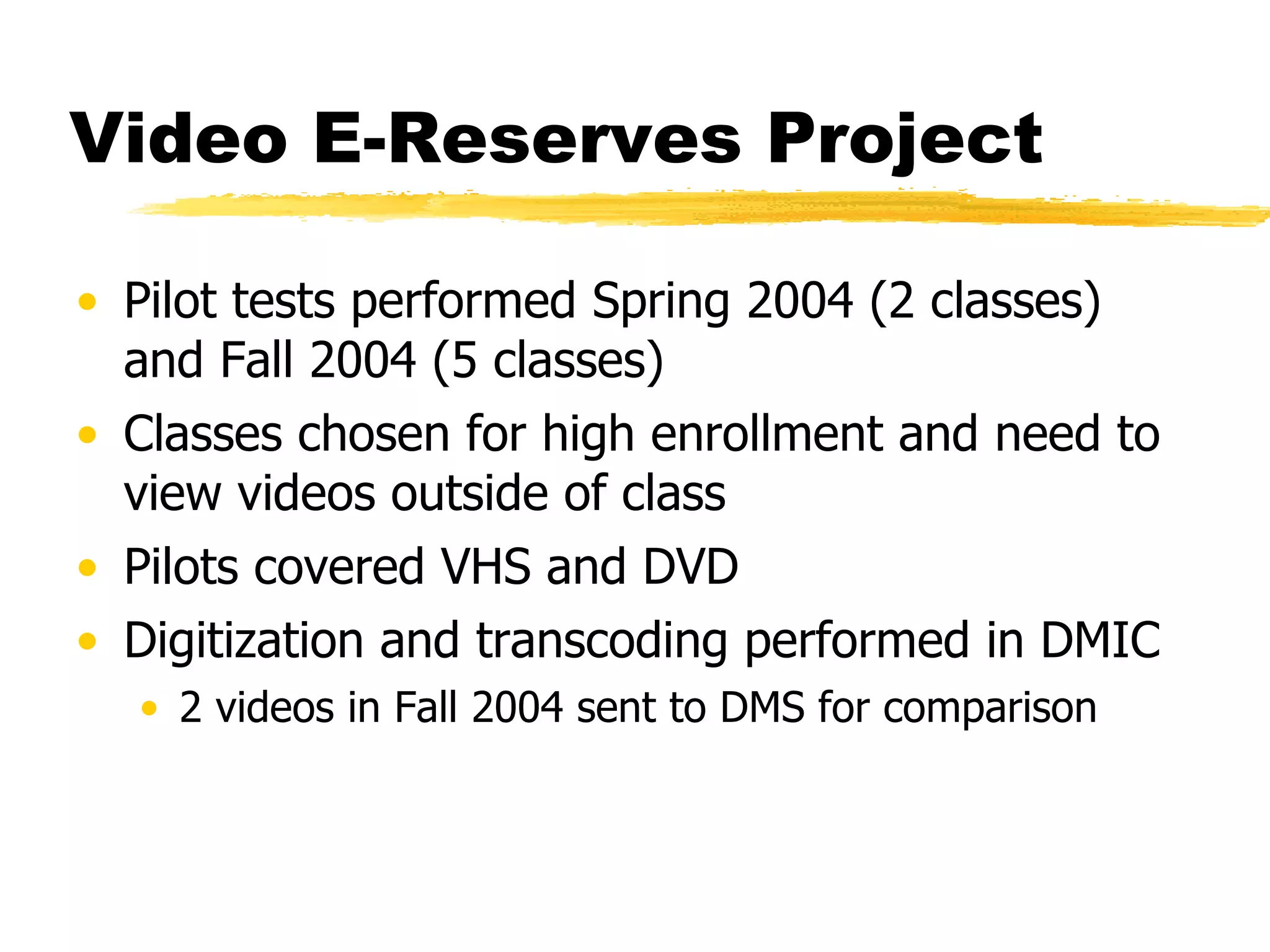 Video E-Reserves Project Pilot tests performed Spring 2004 (2 classes) and Fall 2004 (5 classes) Classes chosen for high enrollment and need to view videos outside of class Pilots covered VHS and DVD Digitization and transcoding performed in DMIC 2 videos in Fall 2004 sent to DMS for comparison 