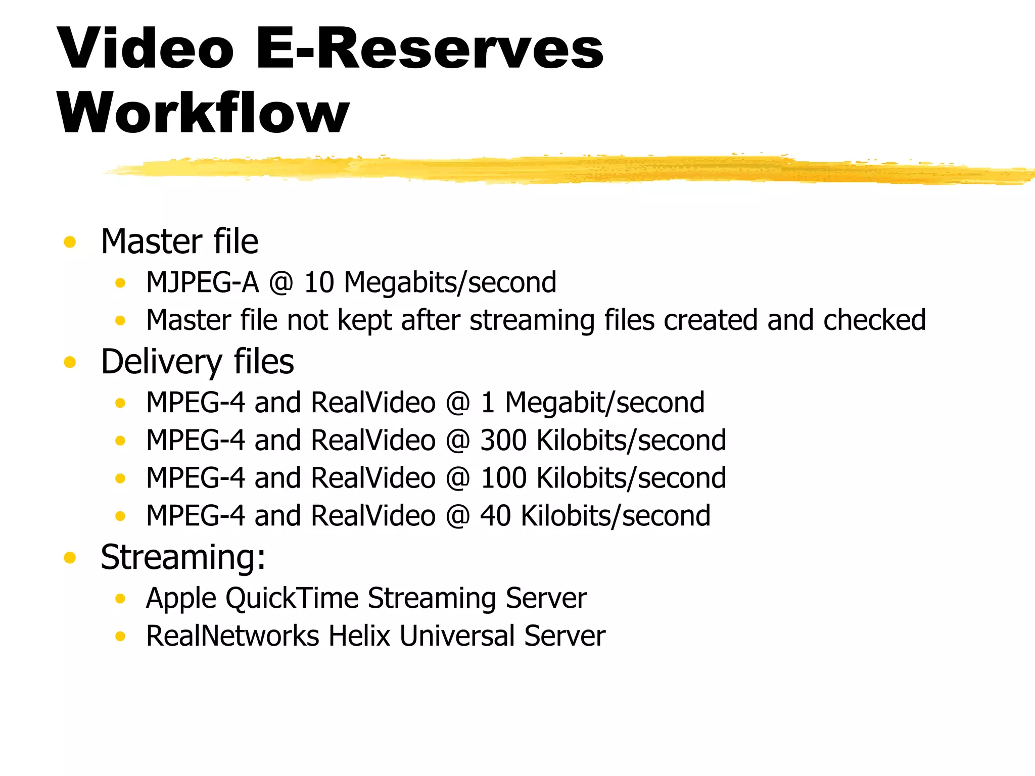 Video E-Reserves Workflow Master file MJPEG-A @ 10 Megabits/second Master file not kept after streaming files created and checked Delivery files MPEG-4 and RealVideo @ 1 Megabit/second MPEG-4 and RealVideo @ 300 Kilobits/second MPEG-4 and RealVideo @ 100 Kilobits/second MPEG-4 and RealVideo @ 40 Kilobits/second Streaming: Apple QuickTime Streaming Server RealNetworks Helix Universal Server 