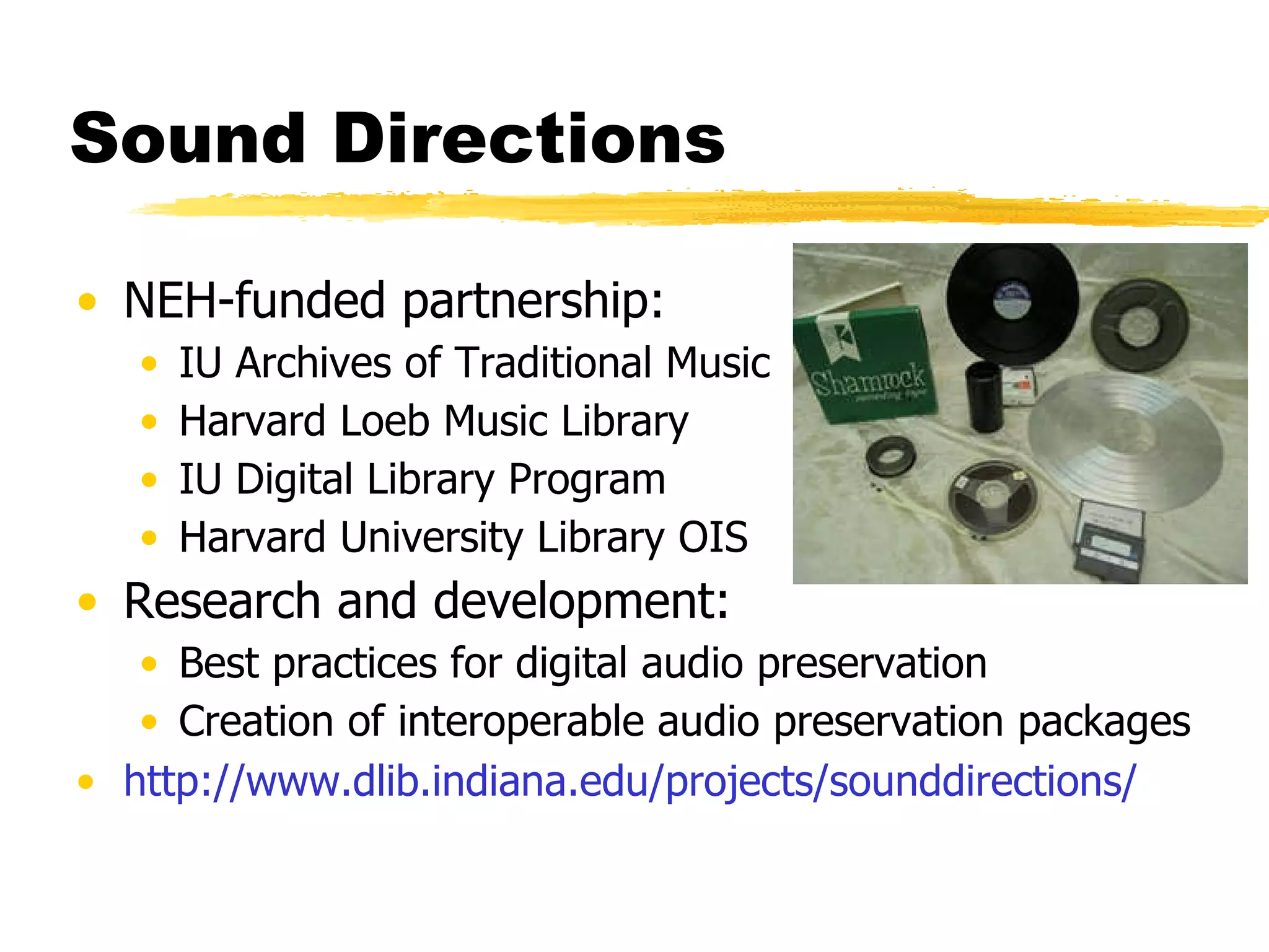 Sound Directions NEH-funded partnership: IU Archives of Traditional Music Harvard Loeb Music Library IU Digital Library Program Harvard University Library OIS Research and development: Best practices for digital audio preservation Creation of interoperable audio preservation packages http://www. dlib . indiana . edu/projects/sounddirections/ 