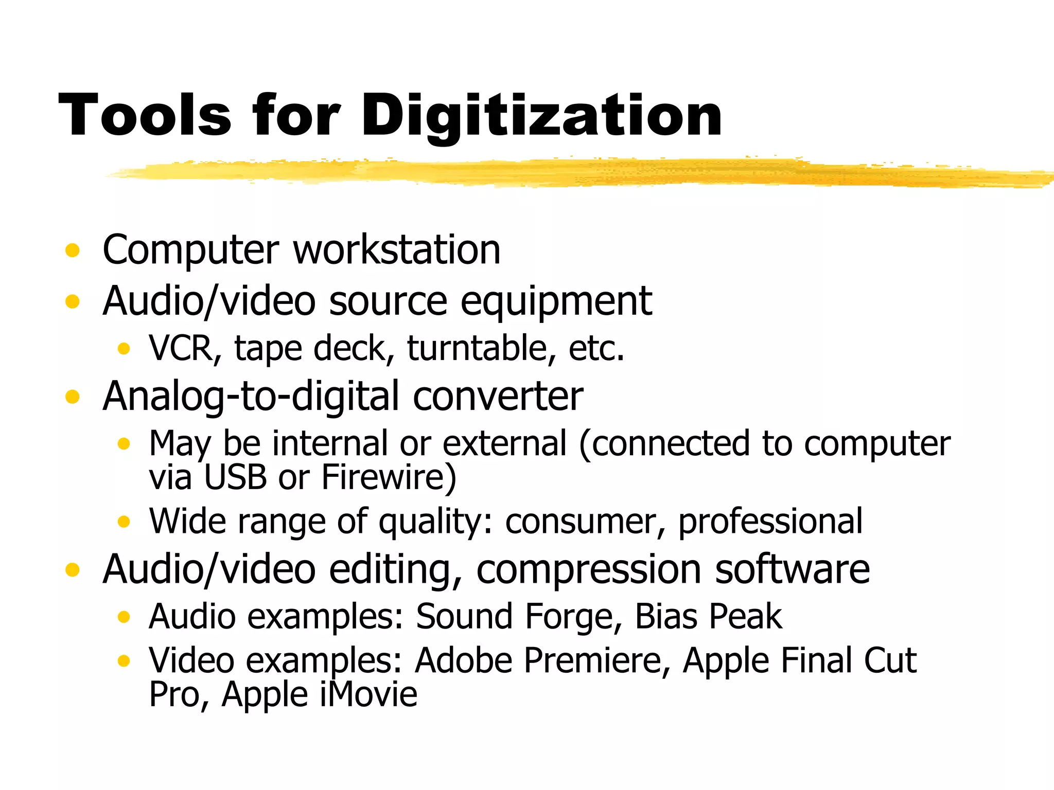 Tools for Digitization Computer workstation Audio/video source equipment VCR, tape deck, turntable, etc. Analog-to-digital converter May be internal or external (connected to computer via USB or Firewire) Wide range of quality: consumer, professional Audio/video editing, compression software Audio examples: Sound Forge, Bias Peak Video examples: Adobe Premiere, Apple Final Cut Pro, Apple iMovie 