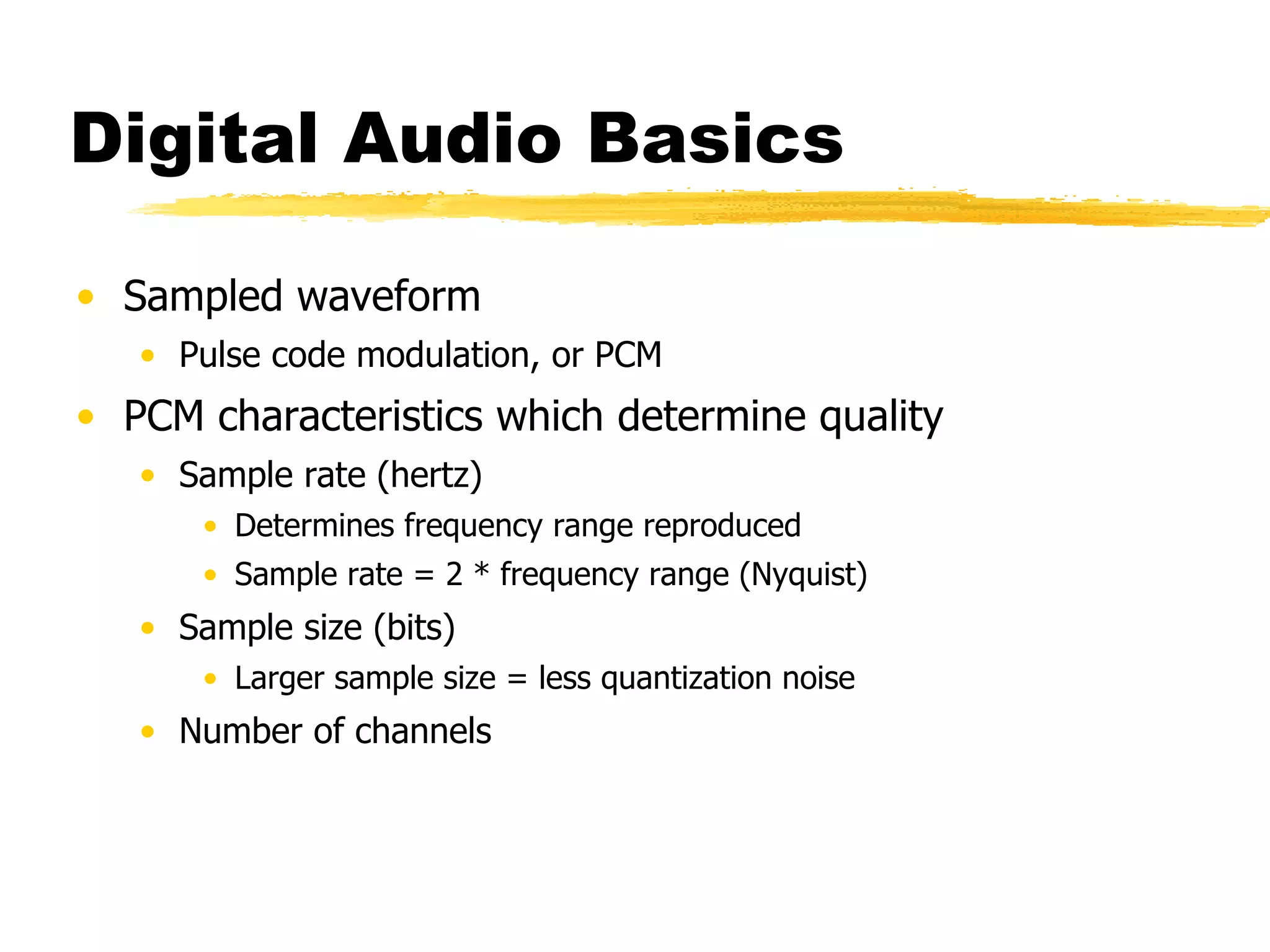 Digital Audio Basics Sampled waveform Pulse code modulation, or PCM PCM characteristics which determine quality Sample rate (hertz) Determines frequency range reproduced Sample rate = 2 * frequency range (Nyquist) Sample size (bits) Larger sample size = less quantization noise Number of channels 