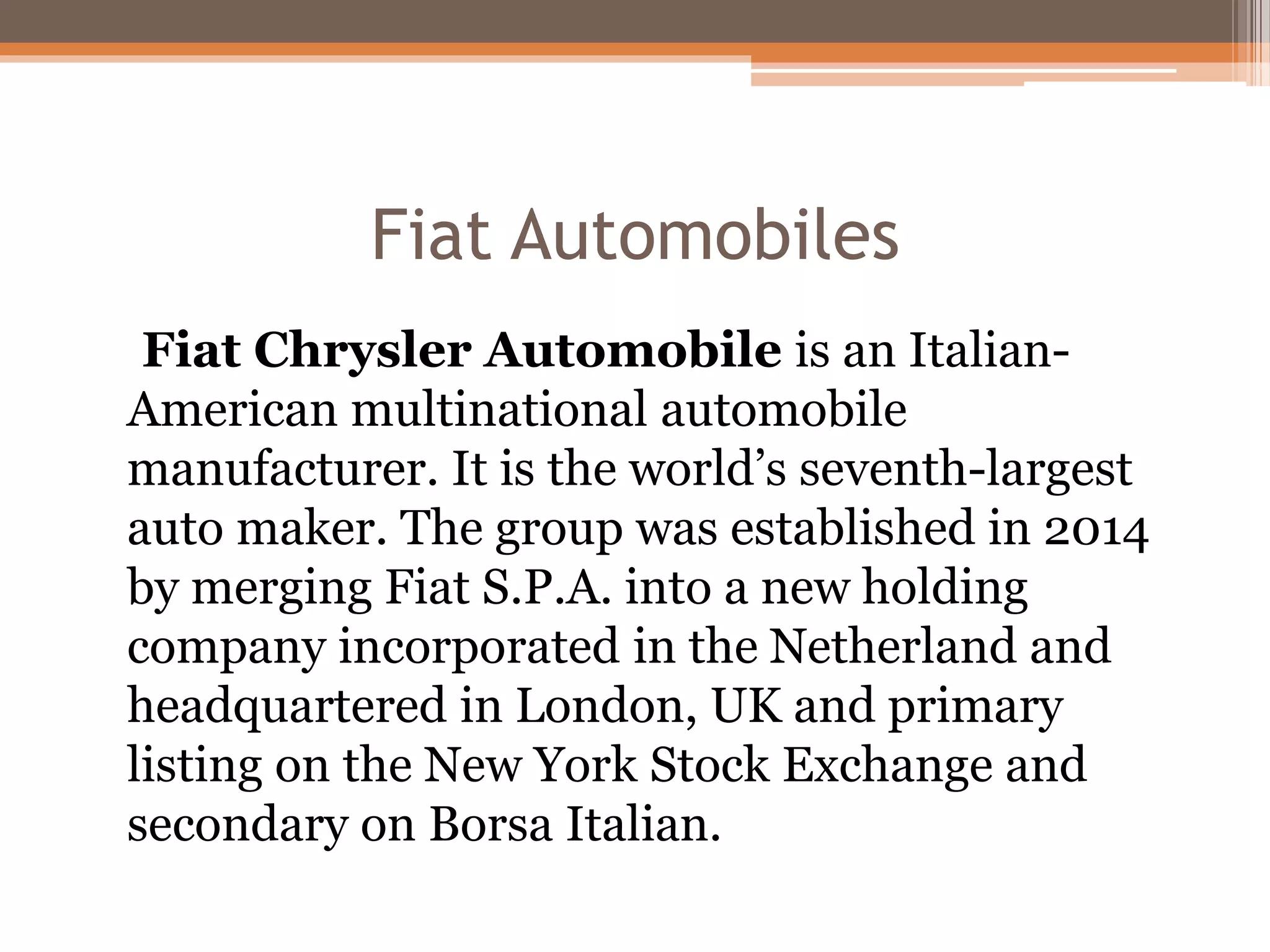Fiat Automobiles
Fiat Chrysler Automobile is an Italian-
American multinational automobile
manufacturer. It is the world’s seventh-largest
auto maker. The group was established in 2014
by merging Fiat S.P.A. into a new holding
company incorporated in the Netherland and
headquartered in London, UK and primary
listing on the New York Stock Exchange and
secondary on Borsa Italian.
 