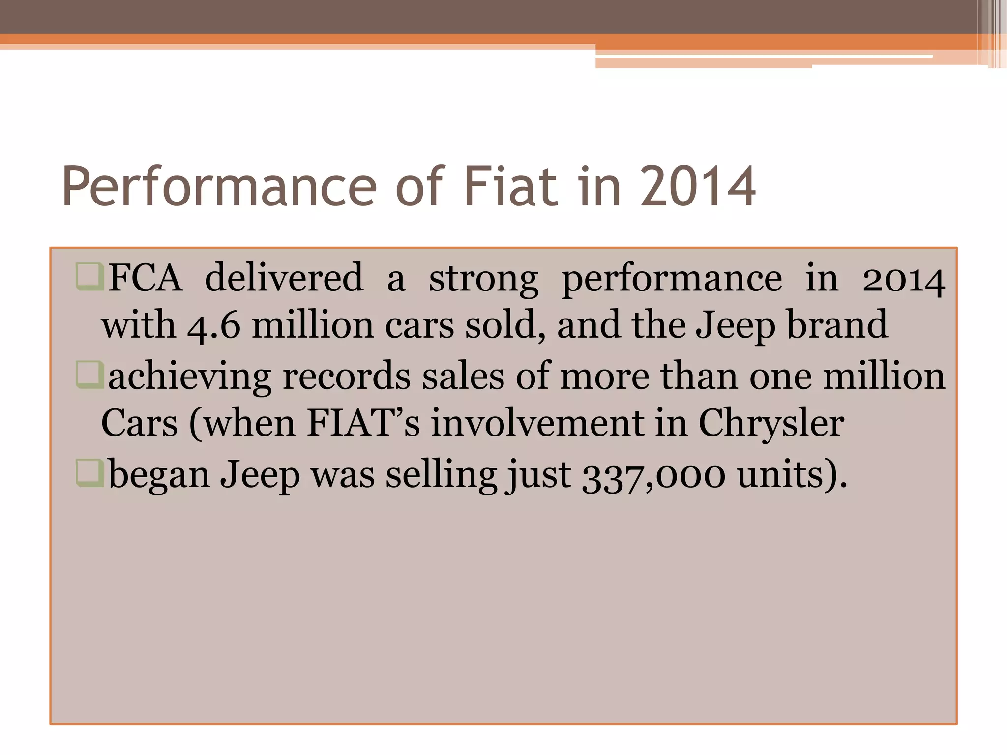 Performance of Fiat in 2014
FCA delivered a strong performance in 2014
with 4.6 million cars sold, and the Jeep brand
achieving records sales of more than one million
Cars (when FIAT’s involvement in Chrysler
began Jeep was selling just 337,000 units).
 