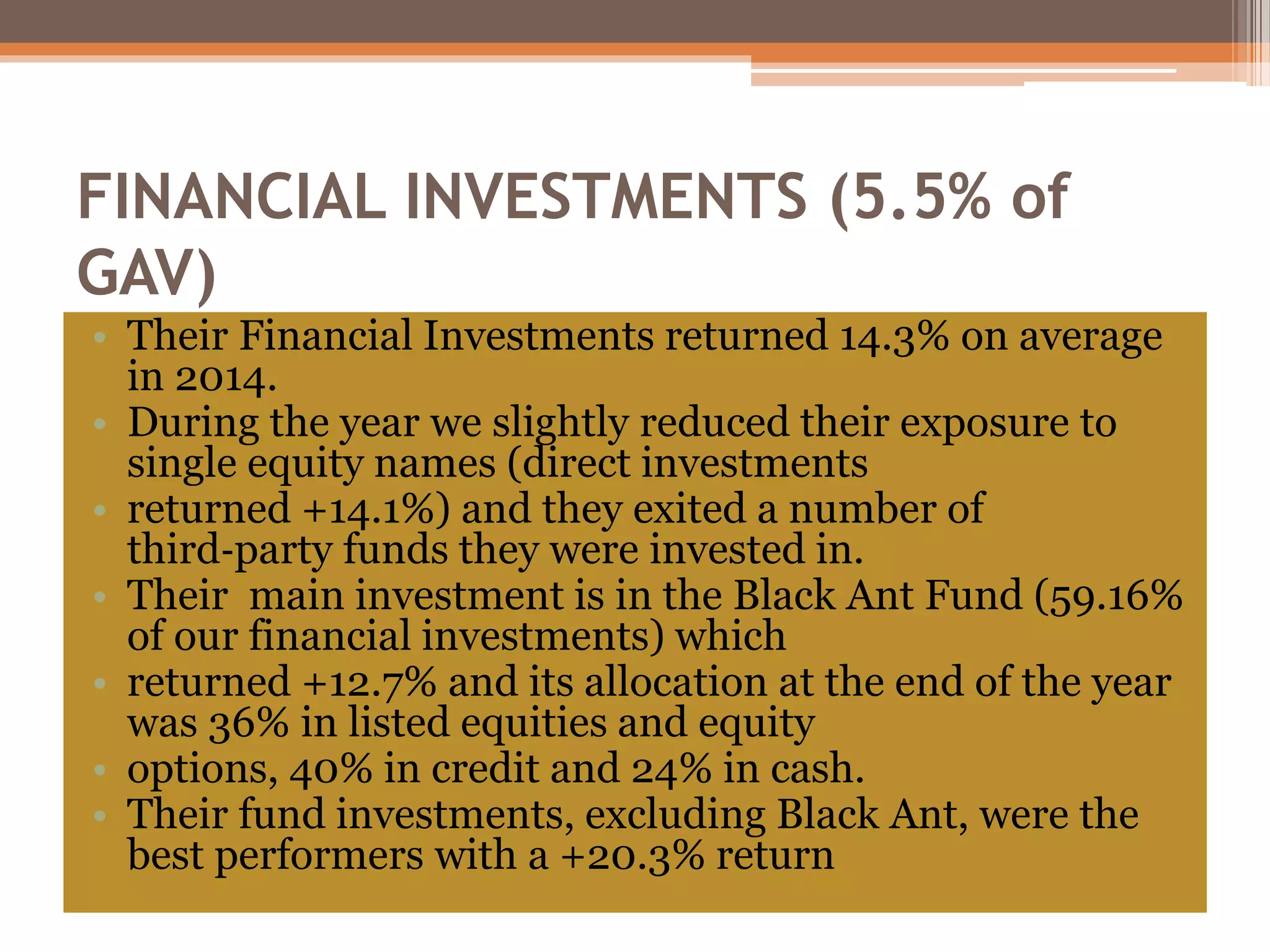 FINANCIAL INVESTMENTS (5.5% of
GAV)
• Their Financial Investments returned 14.3% on average
in 2014.
• During the year we slightly reduced their exposure to
single equity names (direct investments
• returned +14.1%) and they exited a number of
third‐party funds they were invested in.
• Their main investment is in the Black Ant Fund (59.16%
of our financial investments) which
• returned +12.7% and its allocation at the end of the year
was 36% in listed equities and equity
• options, 40% in credit and 24% in cash.
• Their fund investments, excluding Black Ant, were the
best performers with a +20.3% return
 