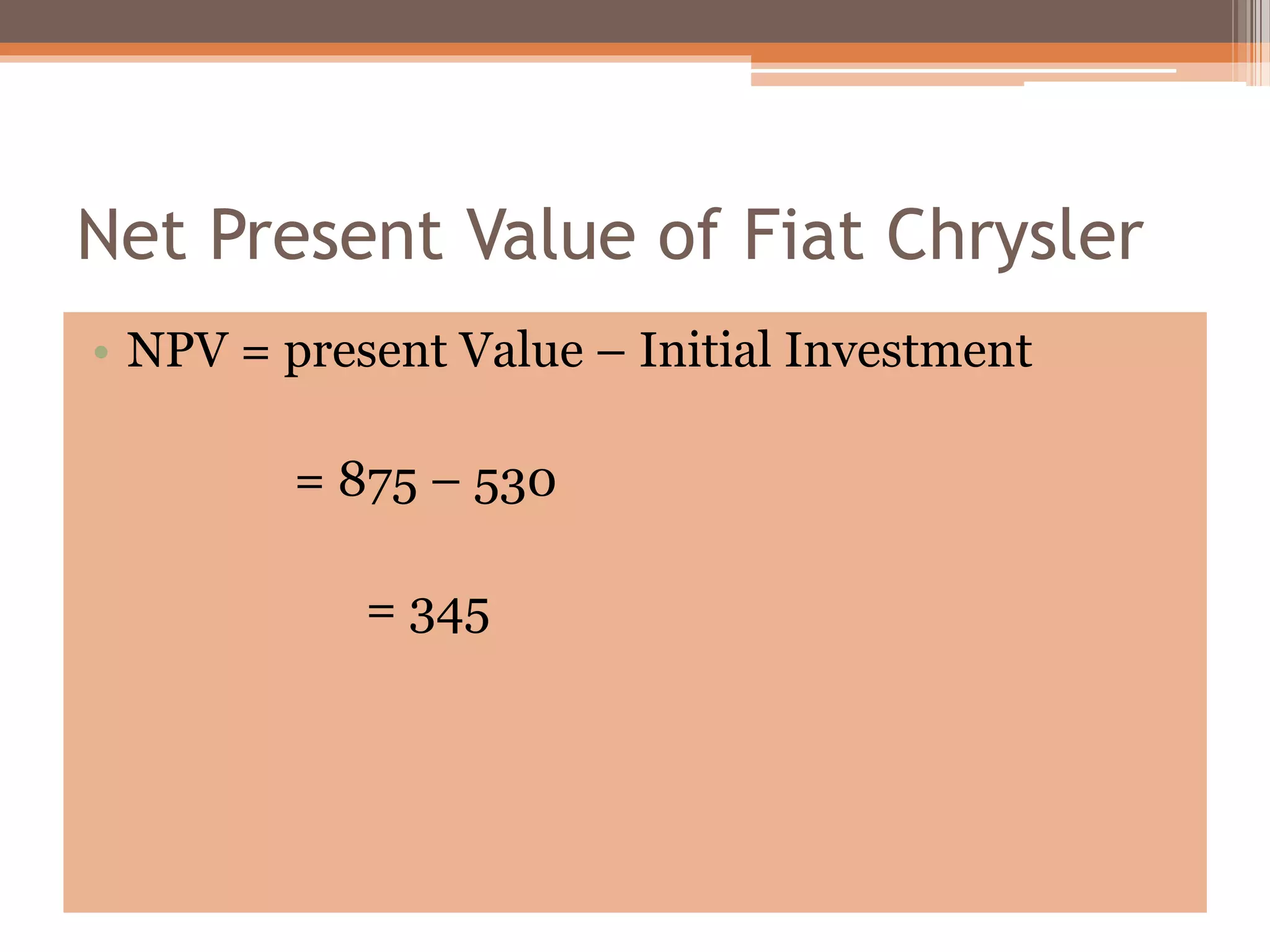 Net Present Value of Fiat Chrysler
• NPV = present Value – Initial Investment
= 875 – 530
= 345
 