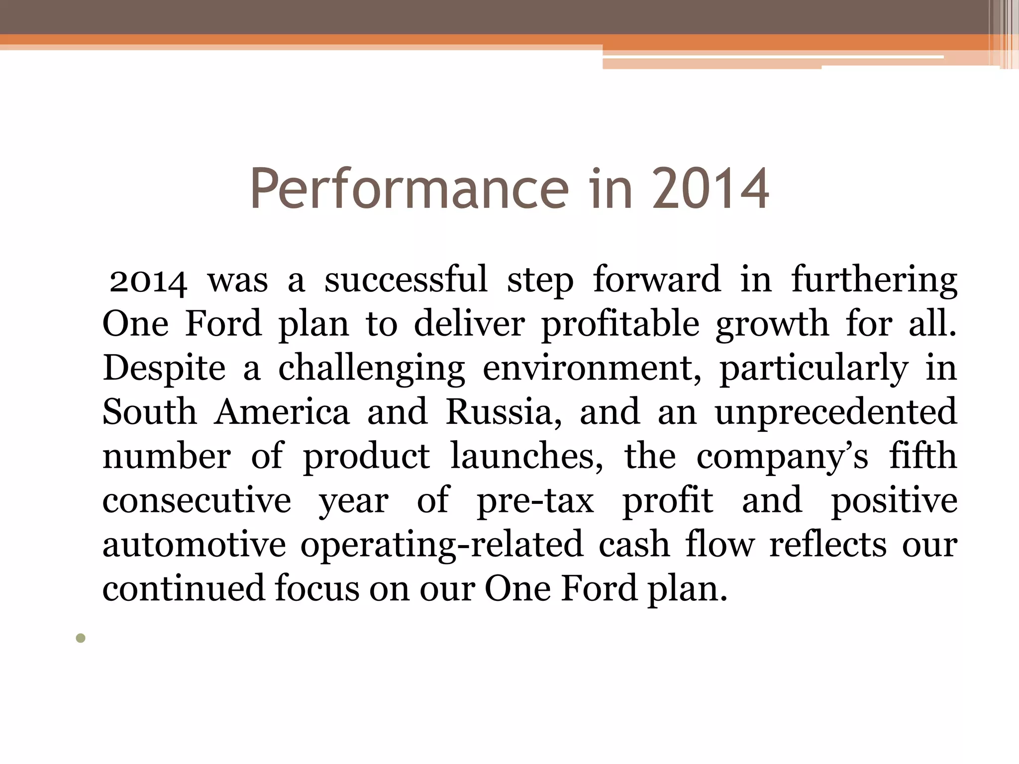 Performance in 2014
2014 was a successful step forward in furthering
One Ford plan to deliver profitable growth for all.
Despite a challenging environment, particularly in
South America and Russia, and an unprecedented
number of product launches, the company’s fifth
consecutive year of pre-tax profit and positive
automotive operating-related cash flow reflects our
continued focus on our One Ford plan.
•
 