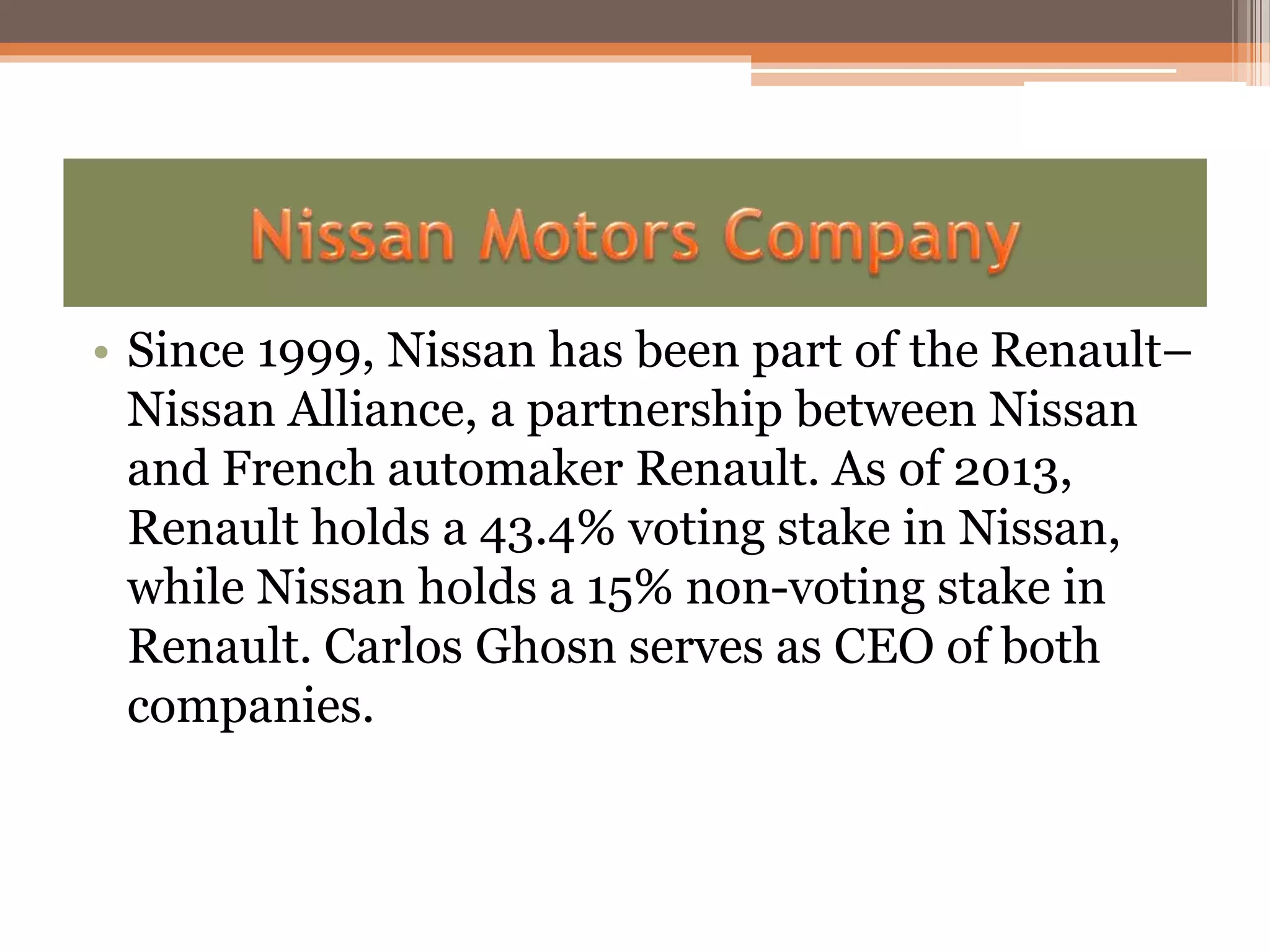 • Since 1999, Nissan has been part of the Renault–
Nissan Alliance, a partnership between Nissan
and French automaker Renault. As of 2013,
Renault holds a 43.4% voting stake in Nissan,
while Nissan holds a 15% non-voting stake in
Renault. Carlos Ghosn serves as CEO of both
companies.
 