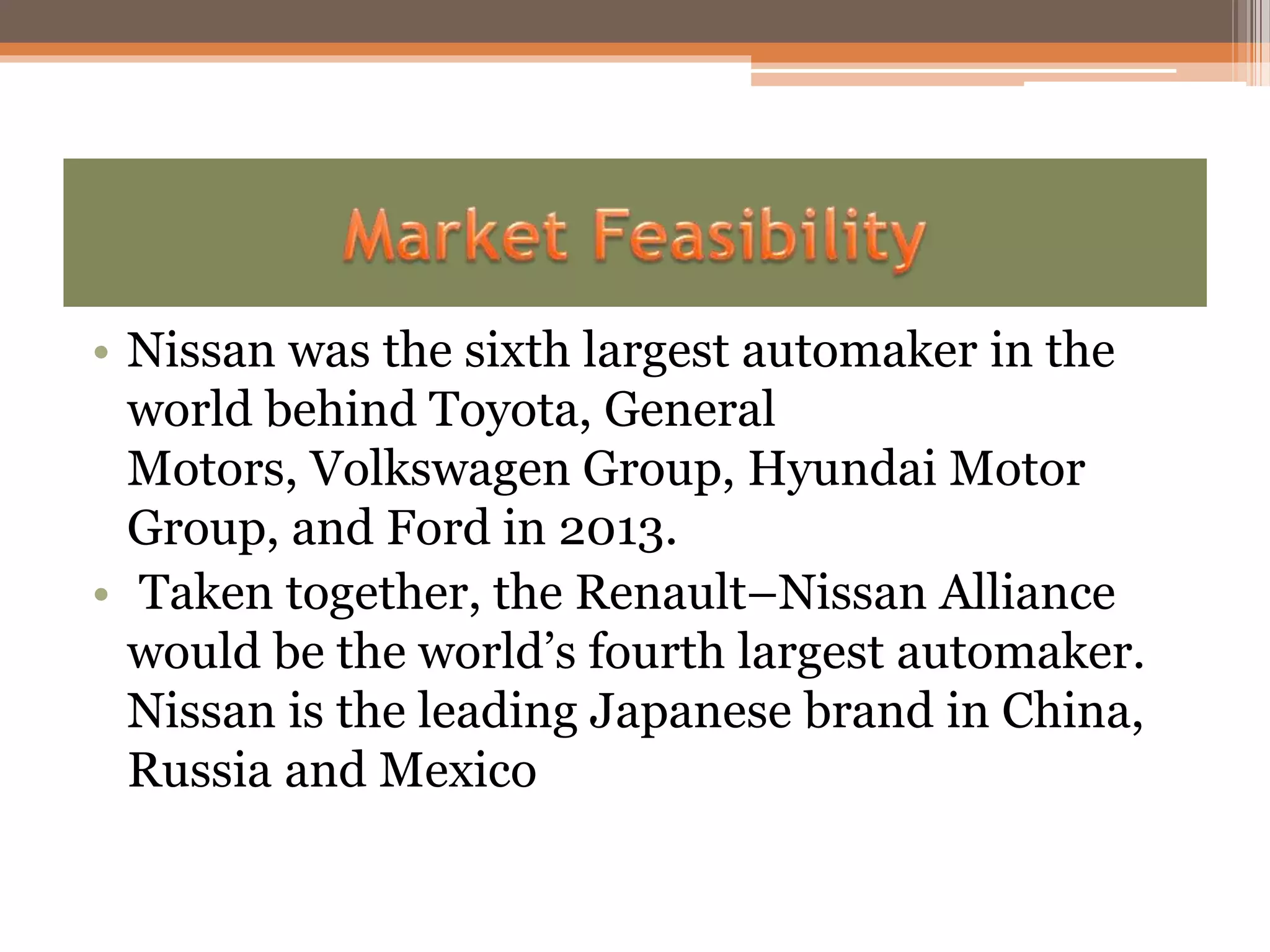 • Nissan was the sixth largest automaker in the
world behind Toyota, General
Motors, Volkswagen Group, Hyundai Motor
Group, and Ford in 2013.
• Taken together, the Renault–Nissan Alliance
would be the world’s fourth largest automaker.
Nissan is the leading Japanese brand in China,
Russia and Mexico
 