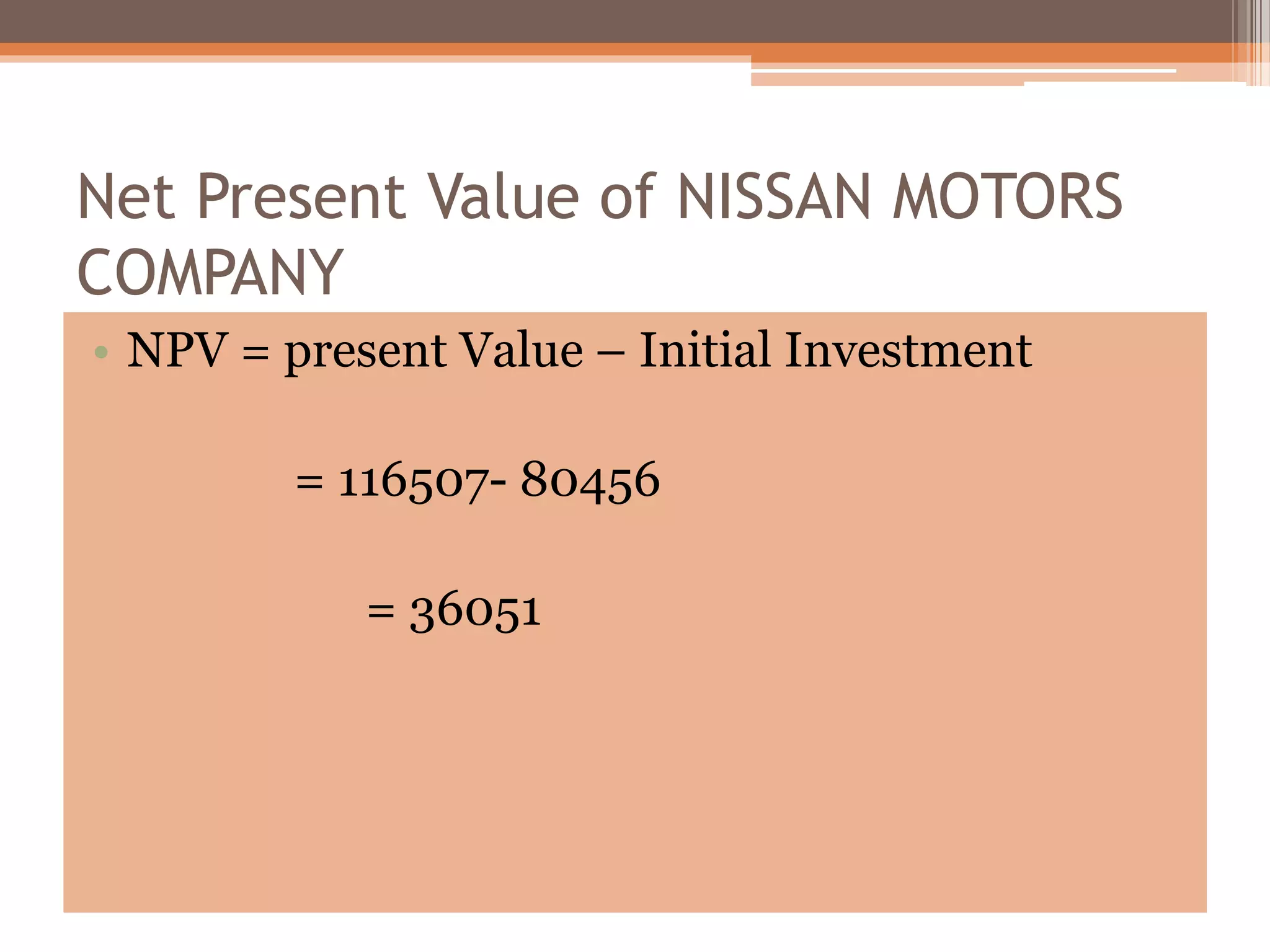 Net Present Value of NISSAN MOTORS
COMPANY
• NPV = present Value – Initial Investment
= 116507- 80456
= 36051
 
