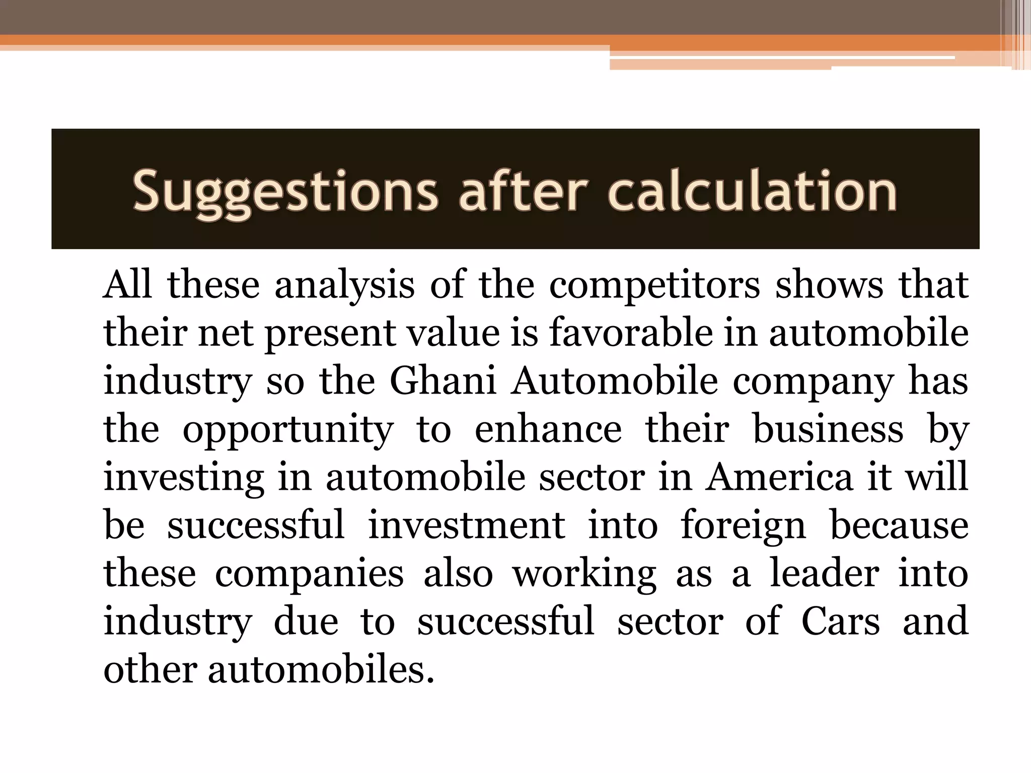 All these analysis of the competitors shows that
their net present value is favorable in automobile
industry so the Ghani Automobile company has
the opportunity to enhance their business by
investing in automobile sector in America it will
be successful investment into foreign because
these companies also working as a leader into
industry due to successful sector of Cars and
other automobiles.
 