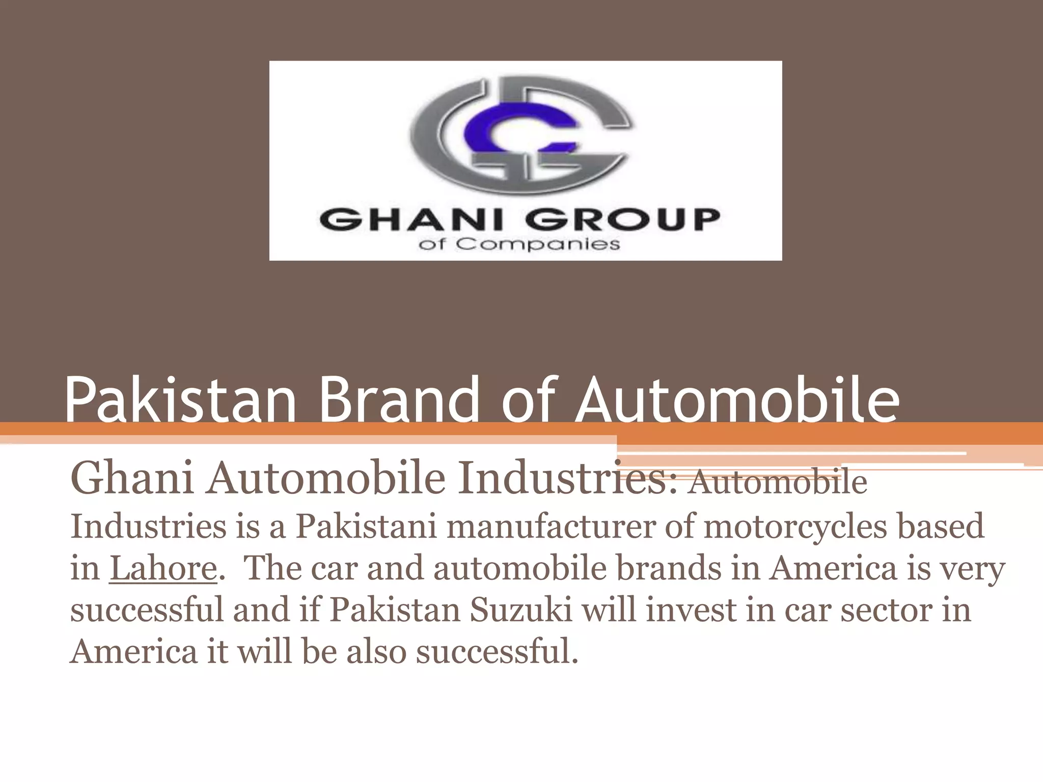 Pakistan Brand of Automobile
Ghani Automobile Industries: Automobile
Industries is a Pakistani manufacturer of motorcycles based
in Lahore. The car and automobile brands in America is very
successful and if Pakistan Suzuki will invest in car sector in
America it will be also successful.
 