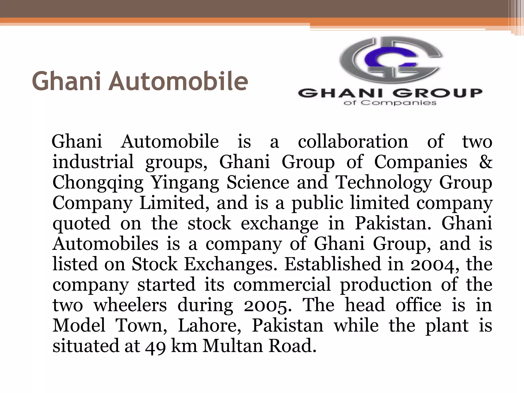 Ghani Automobile
Ghani Automobile is a collaboration of two
industrial groups, Ghani Group of Companies &
Chongqing Yingang Science and Technology Group
Company Limited, and is a public limited company
quoted on the stock exchange in Pakistan. Ghani
Automobiles is a company of Ghani Group, and is
listed on Stock Exchanges. Established in 2004, the
company started its commercial production of the
two wheelers during 2005. The head office is in
Model Town, Lahore, Pakistan while the plant is
situated at 49 km Multan Road.
 