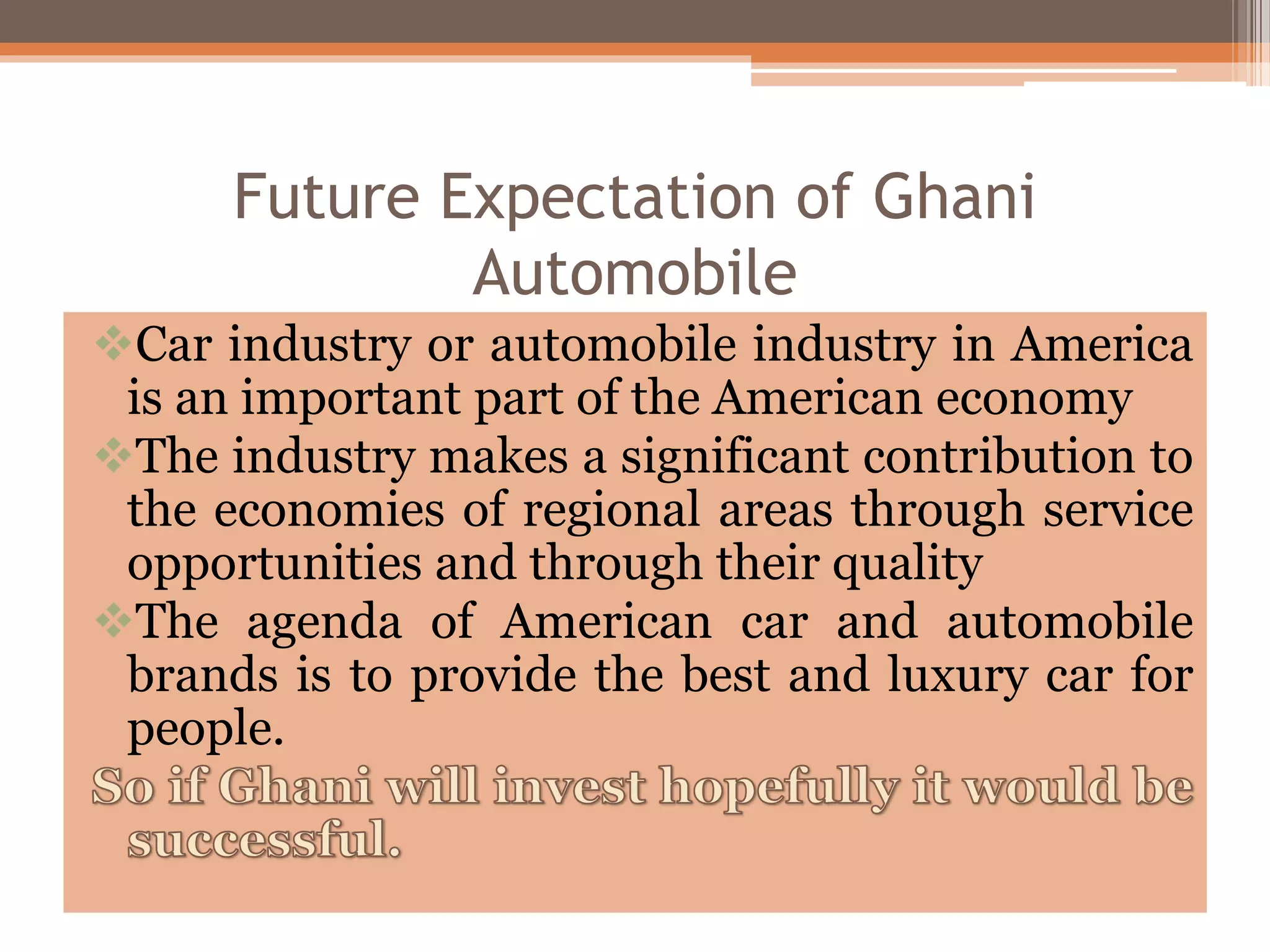 Future Expectation of Ghani
Automobile
Car industry or automobile industry in America
is an important part of the American economy
The industry makes a significant contribution to
the economies of regional areas through service
opportunities and through their quality
The agenda of American car and automobile
brands is to provide the best and luxury car for
people.
 